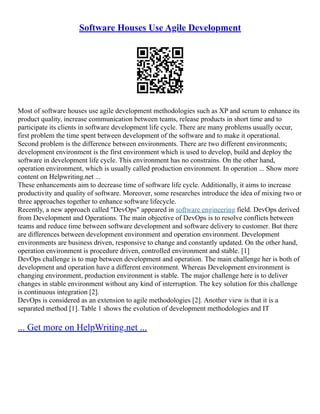 Software Houses Use Agile Development
Most of software houses use agile development methodologies such as XP and scrum to enhance its
product quality, increase communication between teams, release products in short time and to
participate its clients in software development life cycle. There are many problems usually occur,
first problem the time spent between development of the software and to make it operational.
Second problem is the difference between environments. There are two different environments;
development environment is the first environment which is used to develop, build and deploy the
software in development life cycle. This environment has no constrains. On the other hand,
operation environment, which is usually called production environment. In operation ... Show more
content on Helpwriting.net ...
These enhancements aim to decrease time of software life cycle. Additionally, it aims to increase
productivity and quality of software. Moreover, some researches introduce the idea of mixing two or
three approaches together to enhance software lifecycle.
Recently, a new approach called "DevOps" appeared in software engineering field. DevOps derived
from Development and Operations. The main objective of DevOps is to resolve conflicts between
teams and reduce time between software development and software delivery to customer. But there
are differences between development environment and operation environment. Development
environments are business driven, responsive to change and constantly updated. On the other hand,
operation environment is procedure driven, controlled environment and stable. [1]
DevOps challenge is to map between development and operation. The main challenge her is both of
development and operation have a different environment. Whereas Development environment is
changing environment, production environment is stable. The major challenge here is to deliver
changes in stable environment without any kind of interruption. The key solution for this challenge
is continuous integration [2].
DevOps is considered as an extension to agile methodologies [2]. Another view is that it is a
separated method [1]. Table 1 shows the evolution of development methodologies and IT
... Get more on HelpWriting.net ...
 