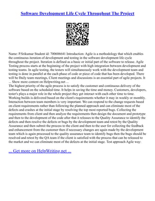 Software Development Life Cycle Throughout The Project
Name: P.Srikumar Student id: 700606641 Introduction: Agile is a methodology that which enables
the continuous iteration of development and testing in the software development life cycle
throughout the project. Iteration is defined as a basic or initial part of the software to release. Agile
Testing process starts at the beginning of the project with high integration between development and
testing teams. In agile testing, the testers will simultaneously work with the development team and
testing is done in parallel at the each phase of code or piece of code that has been developed. There
will be Daily team meetings, Client meetings and discussions is an essential part of agile projects. It
... Show more content on Helpwriting.net ...
The highest priority of the agile process is to satisfy the customer and continuous delivery of the
software based on the scheduled time. It helps in saving the time and money. Customers, developers,
tester's plays a major role in the whole project they get interact with each other time to time.
Working builds is delivered based on the client's requirements whether it may in weekly or monthly.
Interaction between team members is very important. We can respond to the change requests based
on client requirements rather than following the planned approach and can eliminate most of the
defects and crashes at the initial stage by resolving the top most reported bugs. Collecting the
requirements from client and then analyze the requirements then design the document and prototype
and then to the development of the code after that it releases to the Quality Assurance to identify the
defects and then resolve the defects or bugs by the development team and retest by the Quality
Assurance and then submit the process to the client and then to the user for collecting the feedback
and enhancement from the customer then if necessary changes are again made by the development
team which is again processed to the quality assurance team to identify bugs then the bugs should be
resolved and retest by the QA team if the client is satisfied with the process that can be released to
the market and we can eliminate most of the defects at the initial stage. Test approach Agile way:
... Get more on HelpWriting.net ...
 