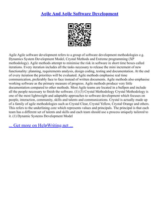 Agile And Agile Software Development
Agile Agile software development refers to a group of software development methodologies e.g.
Dynamics System Development Model, Crystal Methods and Extreme programming (XP
methodology). Agile methods attempt to minimise the risk in software in short time boxes called
iterations. Every iteration includes all the tasks necessary to release the mini increment of new
functionality: planning, requirements analysis, design coding, testing and documentation. At the end
of every iteration the priorities will be evaluated. Agile methods emphasise real time
communication, preferably face to face instead of written documents. Agile methods also emphasise
working software as the primary measure of progress. Agile methods produce very little
documentation compared to other methods. Most Agile teams are located in a bullpen and include
all the people necessary to finish the software. (1) (3) Crystal Methodology Crystal Methodology is
one of the most lightweight and adaptable approaches to software development which focuses on
people, interaction, community, skills and talents and communications. Crystal is actually made up
of a family of agile methodologies such as Crystal Clear, Crystal Yellow, Crystal Orange and others.
This refers to the underlining core which represents values and principals. The principal is that each
team has a different set of talents and skills and each team should use a process uniquely tailored to
it. (1) Dynamic Systems Development Model
... Get more on HelpWriting.net ...
 