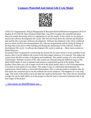Compare Waterfall And Spiral Life Cycle Model
CTEC2121 Organisations, Project Management & Research Deferred/Referred Assignment 2013/14
Student id: P11242166 Tutor: Richard Smith Date: Aug 2014 Compare the waterfall and spiral
lifecycle models discussing when it is appropriate to use the model. In this article we are going to
discuss the software development life–cycles. But first lets break down the software development
part and the life–cycle part. Software development– Software development is the whole combined
process which involves the documentation, the software programming and the fixing & testing of
the bugs that come across while building and during the maintenance of the software. Software
development life–cycle– A software development life–cycle is made up ... Show more content on
Helpwriting.net ...
If a product that is required for constructing the system but for some reason it is not available or not
known, then it can be added to the system in the later stages whenever it is sourced. This makes the
system more flexible in terms of designing and modifying. This model consists of a vast utilisation
of prototypes. Multiple versions of the same system are released along the different stages of the
spiral which makes it easy to maintain and ensures a exponential growth in the quality of the
product. Since there are a lot of stages involved in the spiral model, there is a lot of documentation
to be done at each spiral of every phase. This makes it easy to understand and implement the
requirements which leads to a successful final product. Once a concept model is complete after the
first spiral, the customers get to use the software for review purposes. This happens at a very early
stage. The work of the project can be divided into small sections(units). The Units that are classified
as high risk can be dealt earlier on in the project so that the team is ensured of minimum risk in the
later stages of the project.
... Get more on HelpWriting.net ...
 