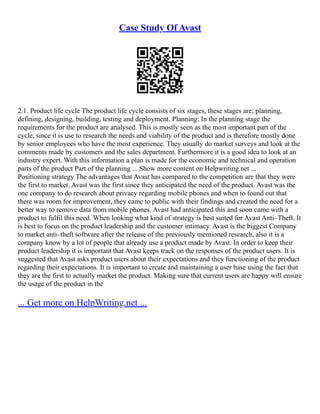 Case Study Of Avast
2.1. Product life cycle The product life cycle consists of six stages, these stages are; planning,
defining, designing, building, testing and deployment. Planning: In the planning stage the
requirements for the product are analysed. This is mostly seen as the most important part of the
cycle, since it is use to research the needs and viability of the product and is therefore mostly done
by senior employees who have the most experience. They usually do market surveys and look at the
comments made by customers and the sales department. Furthermore it is a good idea to look at an
industry expert. With this information a plan is made for the economic and technical and operation
parts of the product Part of the planning ... Show more content on Helpwriting.net ...
Positioning strategy The advantages that Avast has compared to the competition are that they were
the first to market. Avast was the first since they anticipated the need of the product. Avast was the
one company to do research about privacy regarding mobile phones and when to found out that
there was room for improvement, they came to public with their findings and created the need for a
better way to remove data from mobile phones. Avast had anticipated this and soon came with a
product to fulfil this need. When looking what kind of strategy is best suited for Avast Anti–Theft. It
is best to focus on the product leadership and the customer intimacy. Avast is the biggest Company
to market anti–theft software after the release of the previously mentioned research, also it is a
company know by a lot of people that already use a product made by Avast. In order to keep their
product leadership it is important that Avast keeps track on the responses of the product users. It is
suggested that Avast asks product users about their expectations and they functioning of the product
regarding their expectations. It is important to create and maintaining a user base using the fact that
they are the first to actually market the product. Making sure that current users are happy will ensure
the usage of the product in the
... Get more on HelpWriting.net ...
 