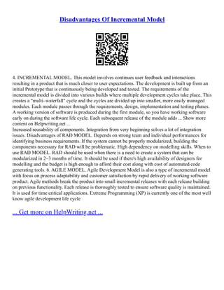 Disadvantages Of Incremental Model
4. INCREMENTAL MODEL. This model involves continues user feedback and interactions
resulting in a product that is much closer to user expectations. The development is built up from an
initial Prototype that is continuously being developed and tested. The requirements of the
incremental model is divided into various builds where multiple development cycles take place. This
creates a "multi–waterfall" cycle and the cycles are divided up into smaller, more easily managed
modules. Each module passes through the requirements, design, implementation and testing phases.
A working version of software is produced during the first module, so you have working software
early on during the software life cycle. Each subsequent release of the module adds ... Show more
content on Helpwriting.net ...
Increased reusability of components. Integration from very beginning solves a lot of integration
issues. Disadvantages of RAD MODEL. Depends on strong team and individual performances for
identifying business requirements. If the system cannot be properly modularized, building the
components necessary for RAD will be problematic. High dependency on modelling skills. When to
use RAD MODEL. RAD should be used when there is a need to create a system that can be
modularized in 2–3 months of time. It should be used if there's high availability of designers for
modelling and the budget is high enough to afford their cost along with cost of automated code
generating tools. 6. AGILE MODEL. Agile Development Model is also a type of incremental model
with focus on process adaptability and customer satisfaction by rapid delivery of working software
product. Agile methods break the product into small incremental releases with each release building
on previous functionality. Each release is thoroughly tested to ensure software quality is maintained.
It is used for time critical applications. Extreme Programming (XP) is currently one of the most well
know agile development life cycle
... Get more on HelpWriting.net ...
 