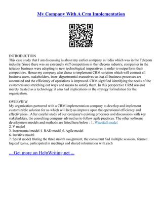 My Company With A Crm Implementation
INTRODUCTION
This case study that I am discussing is about my earlier company in India which was in the Telecom
industry. Since there was an extremely stiff competition in the telecom industry, companies in the
telecom business were adopting to new technological imperatives in order to outperform their
competitors. Hence my company also chose to implement CRM solution which will connect all
business users, stakeholders, inter–departmental executives so that all business processes are
automated and the efficiency of operations is improved. CRM signified identifying the needs of the
customers and stretching out ways and means to satisfy them. In this perspective CRM was not
merely treated as a technology, it also had implications in the strategy formulation for the
organization.
OVERVIEW
My organization partnered with a CRM implementation company to develop and implement
customizable solution for us which will help us improve upon the operational efficiency and
effectiveness . After careful study of our company's existing processes and discussions with key
stakeholders, the consulting company advised us to follow agile practices. The other software
development models and methods are listed here below : 1. Waterfall model
2. V model
3. Incremental model 4. RAD model 5. Agile model
6. Iterative model
7. Spiral model During the three month assignment, the consultant had multiple sessions, formed
logical teams, participated in meetings and shared information with each
... Get more on HelpWriting.net ...
 