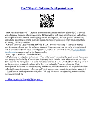 The 7 Steps Of Software Development Essay
Tata Consultancy Services (TCS) is an Indian multinational information technology (IT) service,
consulting and business solutions company. TCS provide a wide range of information technology–
related products and services including application development, business process outsourcing,
consulting, enterprise software, hardware sizing, payment processing, software management and
technology education services.
TCS uses Software Development Life Cycle [SDLC] process consisting of a series of planned
activities to develop or alter the software products. These processes are normally oriented toward
either sequential software development processes, such as the Waterfall model, or Agile software
development processes, such as the Scrum model.
The 7 Steps of Software Development are:
1. Preliminary Investigation or Analysis – This is the task of extracting the requirements from users
and gauging the feasibility of the project. Project sponsors usually know what they want but often
have incomplete, ambiguous or contradictory requirements. It is the job of software developers and
project managers to steer them in the right direction and to clarify the requirements. Upper
management, both in IT and the sponsoring department, should determine if the project has business
value to the organization and if there are sufficient resources to complete the project as requested.
2. Specification and Requirement Analysis – This step can vary a lot depending on the formality,
size, and scope of the
... Get more on HelpWriting.net ...
 
