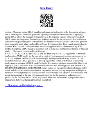 Sdlc Essay
Abstract–There are various SDLC models widely accepted and employed for developing software.
SDLC models give a theoretical guide line regarding development of the software. Employing
proper SDLC allows the managers to regulate whole development strategy of the software. Each
SDLC has its advantages and disadvantages making it suitable for use under specific condition and
constraints for specified type of software only. We need to understand which SDLC would generate
most successful result when employed for software development. For this we need some method to
compare SDLC models. Various methods have been suggested which allows comparing SDLC
models. Comparing SLDC models is a complex task as there is no mathematical theorem or physical
device ... Show more content on Helpwriting.net ...
RELATED WORK FOR EXTENDED AGILE El–Sharkawy et.al in [34] suggested a Meta model
implementing 5W1H model for the innovative creativity in requirement engineering. Aggarwal et.
Al in [35] proposed swift tack SDLC under the agile technique to develop any system. . In [36],
Ramadan et.al used GDLC guidelines to develop a game like system with the aim of achieving
goals. A proper selection of SDLC model before its development has been suggested by Khan et. al.
in [37]. In [39], a rule based SDLC recommendations have also been suggested by Kumar et.al. V.
PROPOSED EXTENDED AGILE MODEL In this section we have proposed extended agile SDLC
which includes creativity in the requirement engineering and can develop any project within given
time limit according to the need of the customers or stakeholders. It is observed that innovation and
creativity is required at the time of requirement gathering for the qualitative and compressive
product. In the first step, 5W1H (What, why, when, where and How) model is prepared for every
requirement. Following figure represents an example of
... Get more on HelpWriting.net ...
 
