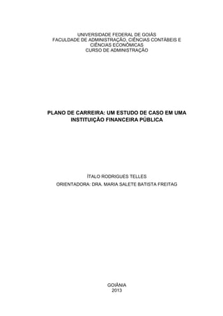 UNIVERSIDADE FEDERAL DE GOIÁS
FACULDADE DE ADMINISTRAÇÃO, CIÊNCIAS CONTÁBEIS E
CIÊNCIAS ECONÔMICAS
CURSO DE ADMINISTRAÇÃO
PLANO DE CARREIRA: UM ESTUDO DE CASO EM UMA
INSTITUIÇÃO FINANCEIRA PÚBLICA
ÍTALO RODRIGUES TELLES
ORIENTADORA: DRA. MARIA SALETE BATISTA FREITAG
GOIÂNIA
2013
 