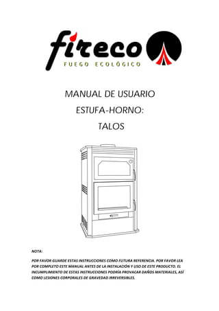 !
!
MANUAL DE USUARIO
ESTUFA-HORNO:
TALOS
!
NOTA:&
POR&FAVOR&GUARDE&ESTAS&INSTRUCCIONES&COMO&FUTURA&REFERENCIA.&POR&FAVOR&LEA&
POR&COMPLETO&ESTE&MANUAL&ANTES&DE&LA&INSTALACIÓN&Y&USO&DE&ESTE&PRODUCTO.&EL&
INCUMPLIMIENTO&DE&ESTAS&INSTRUCCIONES&PODRÍA&PROVACAR&DAÑOS&MATERIALES,&ASÍ&
COMO&LESIONES&CORPORALES&DE&GRAVEDAD&IRREVERSIBLES.&
 