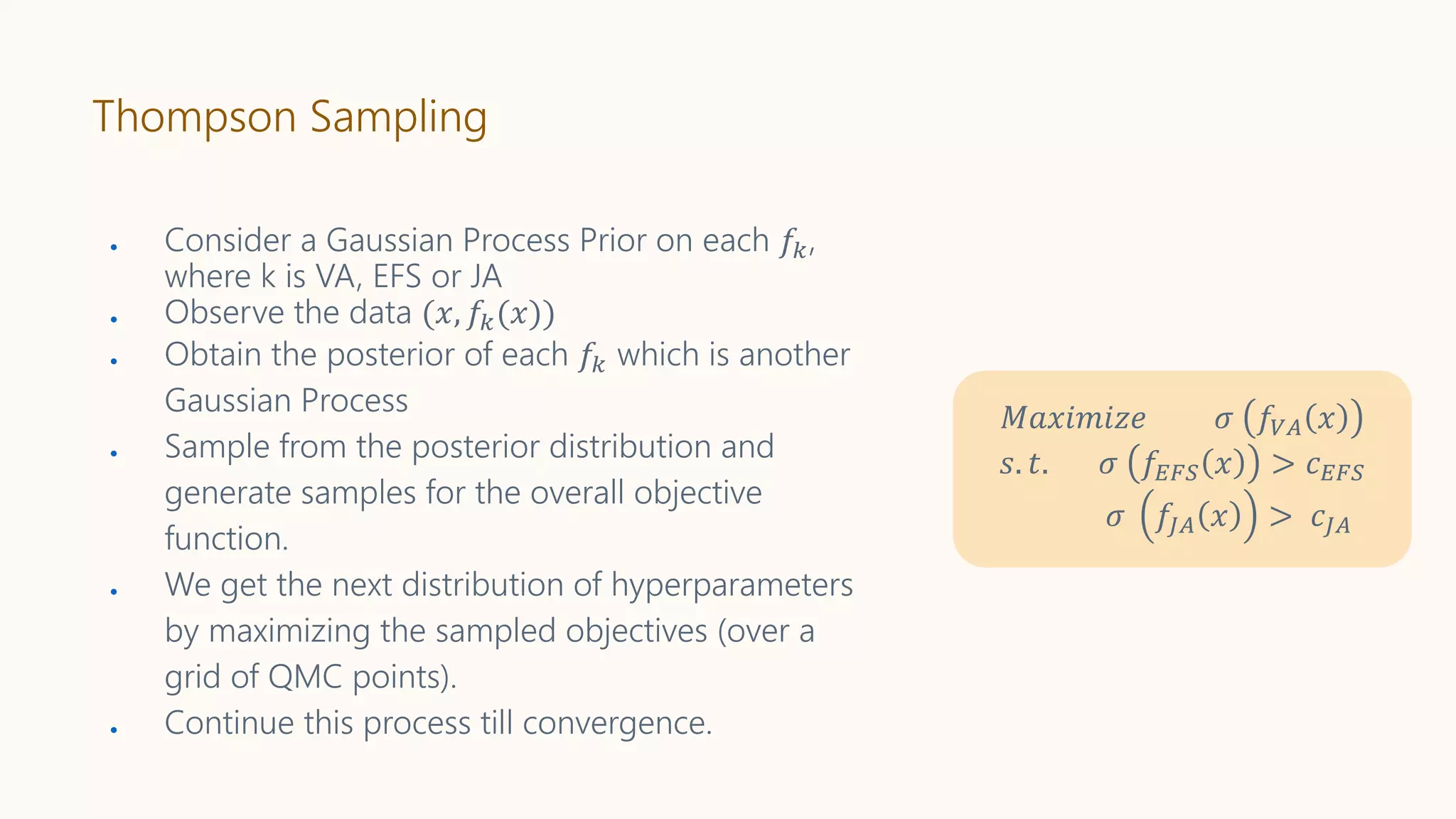 Thompson Sampling
● Consider a Gaussian Process Prior on each 𝑓𝑘,
where k is VA, EFS or JA
● Observe the data (𝑥, 𝑓𝑘(𝑥))
● Obtain the posterior of each 𝑓𝑘 which is another
Gaussian Process
● Sample from the posterior distribution and
generate samples for the overall objective
function.
● We get the next distribution of hyperparameters
by maximizing the sampled objectives (over a
grid of QMC points).
● Continue this process till convergence.
𝑀𝑎𝑥𝑖𝑚𝑖𝑧𝑒 𝜎 𝑓𝑉𝐴 𝑥
𝑠. 𝑡. 𝜎 𝑓𝐸𝐹𝑆 𝑥 > 𝑐 𝐸𝐹𝑆
𝜎 𝑓𝐽𝐴 𝑥 > 𝑐𝐽𝐴
 