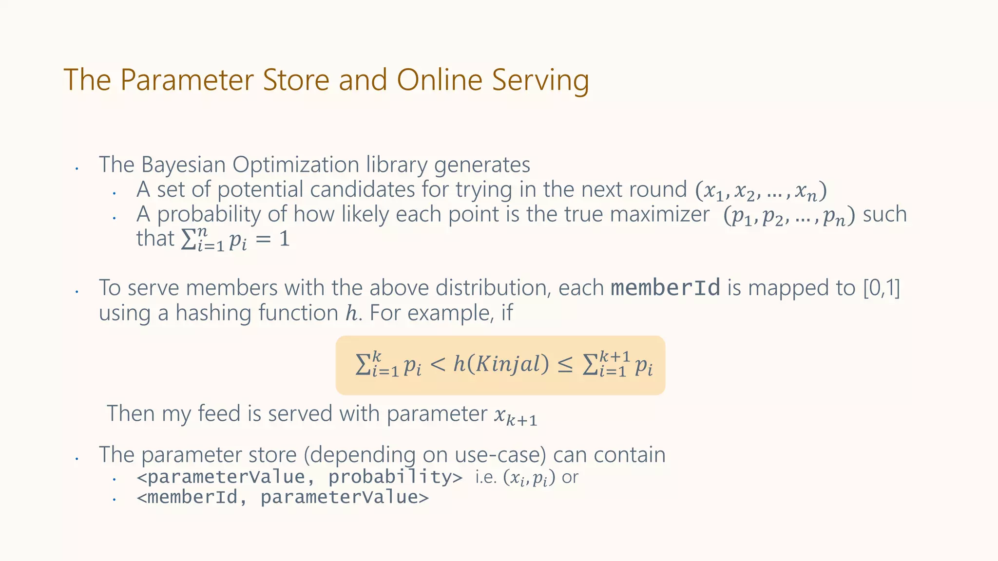 • The Bayesian Optimization library generates
• A set of potential candidates for trying in the next round (𝑥1, 𝑥2, … , 𝑥 𝑛)
• A probability of how likely each point is the true maximizer (𝑝1, 𝑝2, … , 𝑝 𝑛) such
that 𝑖=1
𝑛
𝑝𝑖 = 1
• To serve members with the above distribution, each memberId is mapped to [0,1]
using a hashing function ℎ. For example, if
𝑖=1
𝑘
𝑝𝑖 < ℎ 𝐾𝑖𝑛𝑗𝑎𝑙 ≤ 𝑖=1
𝑘+1
𝑝𝑖
Then my feed is served with parameter 𝑥 𝑘+1
• The parameter store (depending on use-case) can contain
• <parameterValue, probability> i.e. 𝑥𝑖, 𝑝𝑖 or
• <memberId, parameterValue>
The Parameter Store and Online Serving
 