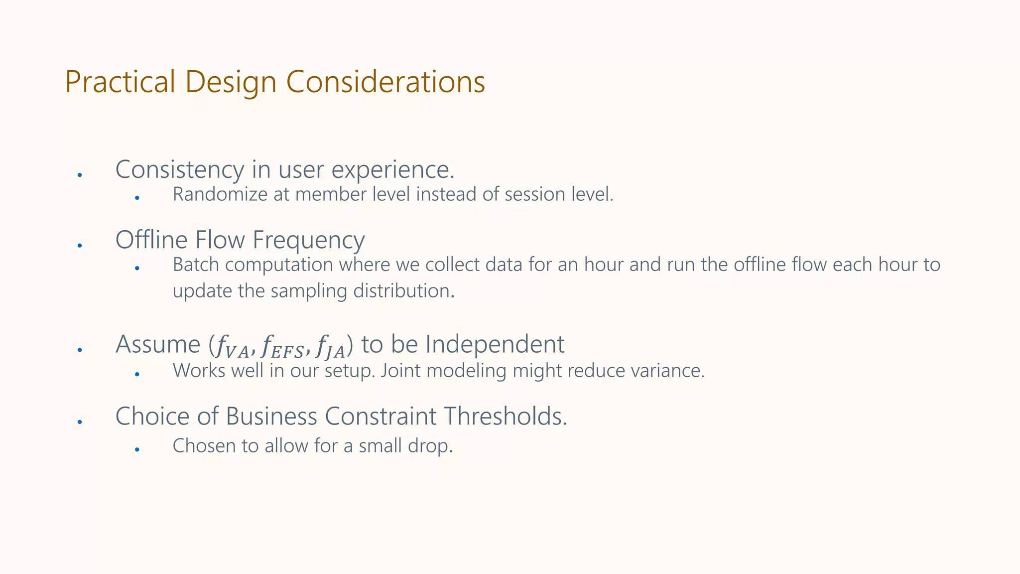 Practical Design Considerations
● Consistency in user experience.
● Randomize at member level instead of session level.
● Offline Flow Frequency
● Batch computation where we collect data for an hour and run the offline flow each hour to
update the sampling distribution.
● Assume (𝑓𝑉𝐴, 𝑓𝐸𝐹𝑆, 𝑓𝐽𝐴) to be Independent
● Works well in our setup. Joint modeling might reduce variance.
● Choice of Business Constraint Thresholds.
● Chosen to allow for a small drop.
 