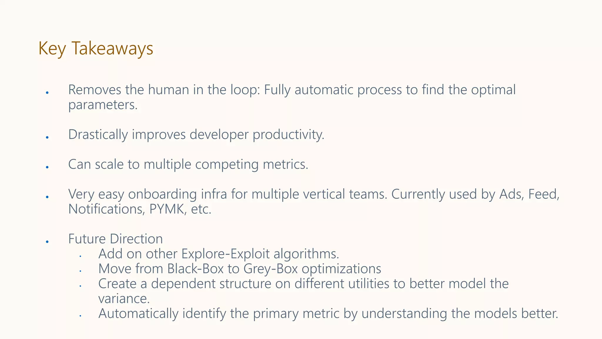 Key Takeaways
● Removes the human in the loop: Fully automatic process to find the optimal
parameters.
● Drastically improves developer productivity.
● Can scale to multiple competing metrics.
● Very easy onboarding infra for multiple vertical teams. Currently used by Ads, Feed,
Notifications, PYMK, etc.
● Future Direction
• Add on other Explore-Exploit algorithms.
• Move from Black-Box to Grey-Box optimizations
• Create a dependent structure on different utilities to better model the
variance.
• Automatically identify the primary metric by understanding the models better.
 