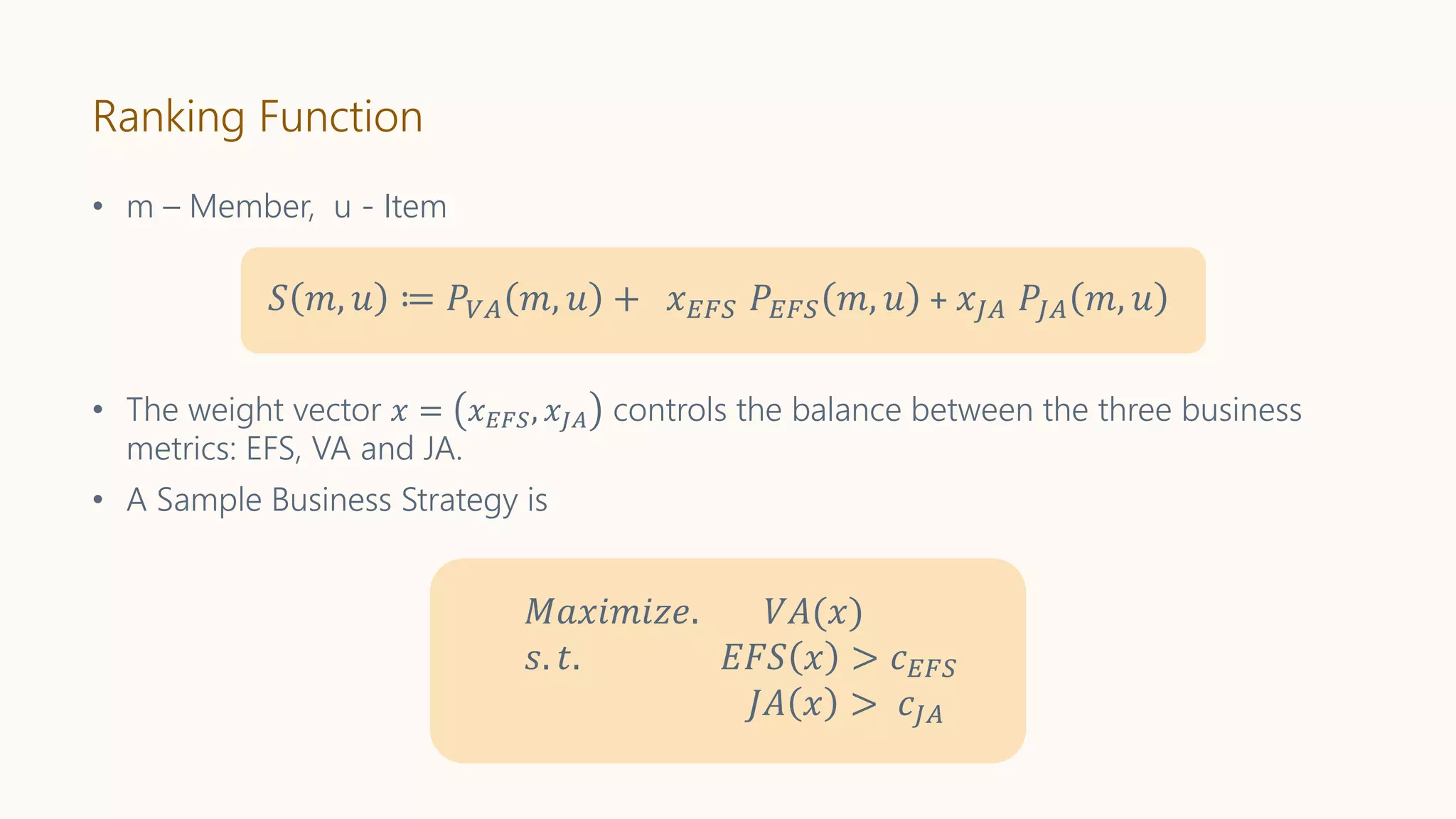 Ranking Function
𝑆 𝑚, 𝑢 ≔ 𝑃𝑉𝐴 𝑚, 𝑢 + 𝑥 𝐸𝐹𝑆 𝑃𝐸𝐹𝑆 𝑚, 𝑢 + 𝑥𝐽𝐴 𝑃𝐽𝐴 𝑚, 𝑢
• The weight vector 𝑥 = 𝑥 𝐸𝐹𝑆, 𝑥𝐽𝐴 controls the balance between the three business
metrics: EFS, VA and JA.
• A Sample Business Strategy is
𝑀𝑎𝑥𝑖𝑚𝑖𝑧𝑒. 𝑉𝐴(𝑥)
𝑠. 𝑡. 𝐸𝐹𝑆 𝑥 > 𝑐 𝐸𝐹𝑆
𝐽𝐴 𝑥 > 𝑐𝐽𝐴
• m – Member, u - Item
 