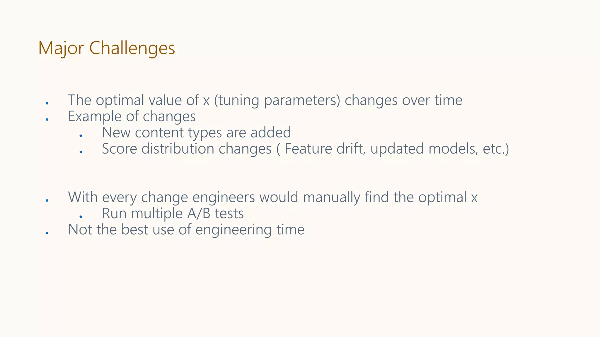 Major Challenges
● The optimal value of x (tuning parameters) changes over time
● Example of changes
● New content types are added
● Score distribution changes ( Feature drift, updated models, etc.)
● With every change engineers would manually find the optimal x
● Run multiple A/B tests
● Not the best use of engineering time
 