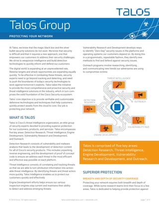 page 1 of 4© 2015 Cisco. All rights reserved. talos-external@cisco.com | talosintel.com
PROTECTING YOUR NETWORK
Talos Group
At Talos, we know that the magic black box and the silver
bullet security solutions do not exist. We know that security
is difficult and that it requires a new approach, one that
empowers our customers to address their security challenges.
We strive to weaponize intelligence and build detection
technologies to quickly inform and defend our customers.
The digital world is expanding at an unprecedented rate,
likewise targets and attack opportunities are expanding equally
quickly. To be effective in combating these threats, security
experts need to go beyond tracking and detecting, and need
to push the boundaries of today's security technologies to
work against tomorrow's exploits. Talos takes the initiative
to provide the most comprehensive and proactive security and
threat intelligence solutions in the industry, which in turn com-
prises the solid foundation of the Cisco Security ecosystem.
Talos' core objective is to provide verifiable and customizable
defensive technologies and techniques that help customers
quickly protect assets from the cloud to core. Our job is
protecting your network.
WHAT IS TALOS
Talos is Cisco’s threat intelligence organization, an elite group
of security experts devoted to providing superior protection
for our customers, products, and services. Talos encompasses
five key areas: Detection Research, Threat Intelligence, Engine
Development, Vulnerability Research and Development,
and Outreach.
Detection Research consists of vulnerability and malware
analysis that leads to the development of detection content
for all of Cisco’s security products. This includes unpacking,
reverse engineering, and the development of proof of concept
code to ensure we address each threat in the most efficient
and effective way possible on each platform.
Threat Intelligence consists of correlating and tracking threats
so that we are able to turn attribution information into action-
able threat intelligence. By identifying threats and threat actors
more quickly, Talos Intelligence enables us to protect our
customers quickly and effectively.
Engine Development efforts helps ensure our various
inspection engines stay current and maintains their ability
to detect and address emerging threats.
Talos is comprised of five key areas:
Detection Research, Threat Intelligence,
Engine Development, Vulnerability
Research and Development, and Outreach.
Vulnerability Research and Development develops ways
to identify “Zero-Day” security issues in the platforms and
operating systems our customers depend on. By doing this
in a programmatic, repeatable fashion, they identify new
methods to find and defend against security issues.
Outreach programs involve researching, identifying,
and communicating new trends our adversaries are using
to compromise victims.
SUPERIOR PROTECTION
BREADTH AND DEPTH OF SECURITY COVERAGE
Protecting your network requires both breadth and depth of
coverage. While some research teams limit their focus to a few
areas, Talos is dedicated to helping provide protection against
 