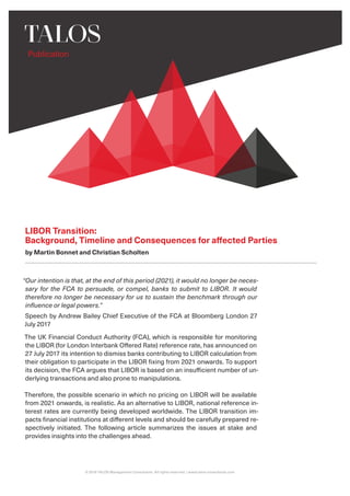 Publication
© 2019 TALOS Management Consultants. All rights reserved. | www.talos-consultants.com
LIBOR Transition:
Background, Timeline and Consequences for affected Parties
by Martin Bonnet and Christian Scholten
“Our intention is that, at the end of this period (2021), it would no longer be neces-
sary for the FCA to persuade, or compel, banks to submit to LIBOR. It would
therefore no longer be necessary for us to sustain the benchmark through our
influence or legal powers.”
Speech by Andrew Bailey Chief Executive of the FCA at Bloomberg London 27
July 2017
The UK Financial Conduct Authority (FCA), which is responsible for monitoring
the LIBOR (for London Interbank Offered Rate) reference rate, has announced on
27 July 2017 its intention to dismiss banks contributing to LIBOR calculation from
their obligation to participate in the LIBOR fixing from 2021 onwards. To support
its decision, the FCA argues that LIBOR is based on an insufficient number of un-
derlying transactions and also prone to manipulations.
Therefore, the possible scenario in which no pricing on LIBOR will be available
from 2021 onwards, is realistic. As an alternative to LIBOR, national reference in-
terest rates are currently being developed worldwide. The LIBOR transition im-
pacts financial institutions at different levels and should be carefully prepared re-
spectively initiated. The following article summarizes the issues at stake and
provides insights into the challenges ahead.
 