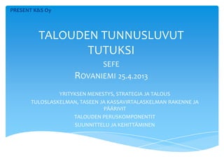 PRESENT K&S Oy
TALOUDEN TUNNUSLUVUT
TUTUKSI
SEFE
ROVANIEMI 25.4.2013
YRITYKSEN MENESTYS, STRATEGIA JA TALOUS
TULOSLASKELMAN, TASEEN JA KASSAVIRTALASKELMAN RAKENNE JA
PÄÄRIVIT
TALOUDEN PERUSKOMPONENTIT
SUUNNITTELU JA KEHITTÄMINEN
 