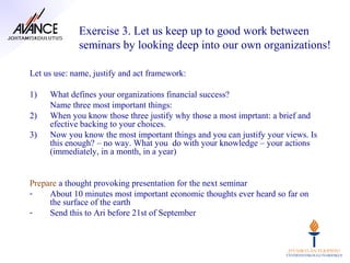 Exercise 3. Let us keep up to good work between
             seminars by looking deep into our own organizations!

Let us use: name, justify and act framework:

1)   What defines your organizations financial success?
     Name three most important things:
2)   When you know those three justify why those a most imprtant: a brief and
     efective backing to your choices.
3)   Now you know the most important things and you can justify your views. Is
     this enough? – no way. What you do with your knowledge – your actions
     (immediately, in a month, in a year)


Prepare a thought provoking presentation for the next seminar
-    About 10 minutes most important economic thoughts ever heard so far on
     the surface of the earth
-    Send this to Ari before 21st of September
 