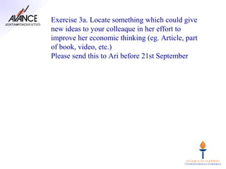 Exercise 3a. Locate something which could give
new ideas to your colleaque in her effort to
improve her economic thinking (eg. Article, part
of book, video, etc.)
Please send this to Ari before 21st September
 