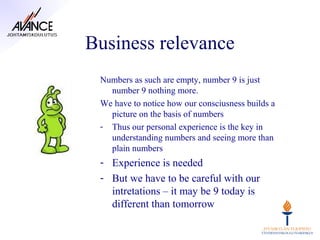 Business relevance
 Numbers as such are empty, number 9 is just
   number 9 nothing more.
 We have to notice how our consciusness builds a
   picture on the basis of numbers
 - Thus our personal experience is the key in
   understanding numbers and seeing more than
   plain numbers
 - Experience is needed
 - But we have to be careful with our
   intretations – it may be 9 today is
   different than tomorrow
 