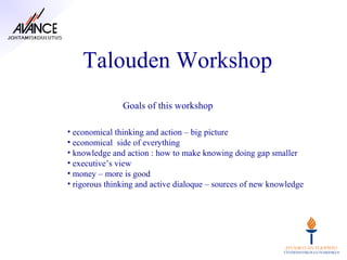 Talouden Workshop
               Goals of this workshop

• economical thinking and action – big picture
• economical side of everything
• knowledge and action : how to make knowing doing gap smaller
• executive’s view
• money – more is good
• rigorous thinking and active dialoque – sources of new knowledge
 