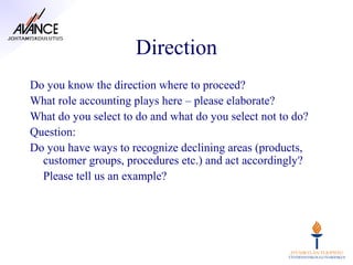 Direction
Do you know the direction where to proceed?
What role accounting plays here – please elaborate?
What do you select to do and what do you select not to do?
Question:
Do you have ways to recognize declining areas (products,
  customer groups, procedures etc.) and act accordingly?
  Please tell us an example?
 