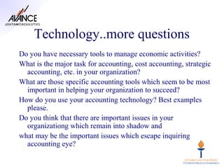 Technology..more questions
Do you have necessary tools to manage economic activities?
What is the major task for accounting, cost accounting, strategic
  accounting, etc. in your organization?
What are those specific accounting tools which seem to be most
  important in helping your organization to succeed?
How do you use your accounting technology? Best examples
  please.
Do you think that there are important issues in your
  organizationg which remain into shadow and
what may be the important issues which escape inquiring
  accounting eye?
 