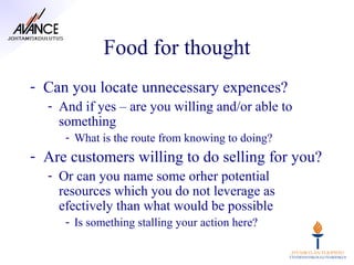 Food for thought
- Can you locate unnecessary expences?
  - And if yes – are you willing and/or able to
    something
     - What is the route from knowing to doing?
- Are customers willing to do selling for you?
  - Or can you name some orher potential
    resources which you do not leverage as
    efectively than what would be possible
     - Is something stalling your action here?
 