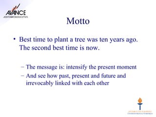 Motto
• Best time to plant a tree was ten years ago.
  The second best time is now.

  – The message is: intensify the present moment
  – And see how past, present and future and
    irrevocably linked with each other
 