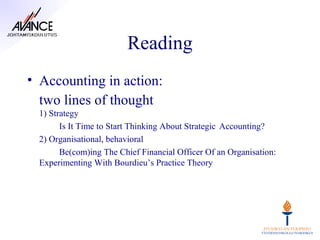 Reading
• Accounting in action:
  two lines of thought
  1) Strategy
        Is It Time to Start Thinking About Strategic Accounting?
  2) Organisational, behavioral
        Be(com)ing The Chief Financial Officer Of an Organisation:
  Experimenting With Bourdieu’s Practice Theory
 