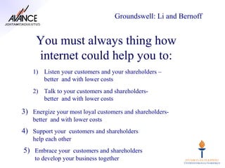 Groundswell: Li and Bernoff


     You must always thing how
     internet could help you to:
    1) Listen your customers and your shareholders –
       better and with lower costs
    2) Talk to your customers and shareholders-
       better and with lower costs

3) Energize your most loyal customers and shareholders-
    better and with lower costs
4) Support your customers and shareholders
    help each other
5) Embrace your customers and shareholders
    to develop your business together
 