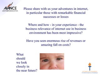 Please share with us your adventures in internet,
       in particular those with remarkable financial
                     successes or losses

        Where and how - in your experience - the
       business relevance of internet use in business
         environment has been most impressive?

       Have you seen enormous rise of revenues or
                 amazing fall on costs?

What
should
we look
closely in
the near future?
 