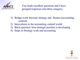 You made excellent questions and I have
         grouped responses into three category:


1) Bridge-work between strategy and finance (accounting,
      control)
2) Innovations in the accounting, control world
3) Bacis question: how strategic position is developing
4) Steps in Strategy work and accounting
 
