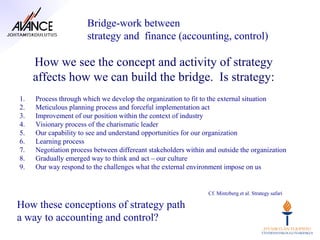 Bridge-work between
                      strategy and finance (accounting, control)

     How we see the concept and activity of strategy
     affects how we can build the bridge. Is strategy:
1.   Process through which we develop the organization to fit to the external situation
2.   Meticulous planning process and forceful implementation act
3.   Improvement of our position within the context of industry
4.   Visionary process of the charismatic leader
5.   Our capability to see and understand opportunities for our organization
6.   Learning process
7.   Negotiation process between differeant stakeholders within and outside the organization
8.   Gradually emerged way to think and act – our culture
9.   Our way respond to the challenges what the external environment impose on us


                                                                Cf. Mintzberg et al. Strategy safari

How these conceptions of strategy path
a way to accounting and control?
 