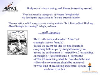 Bridge-work between strategy and finance (accounting, control)

             When we perceive strategy as: 1) Process through which
             we develop the organization to fit to the external situation

Then our article which was given as a reading material ”Is It Time to Start Thinking
About Strategic Accounting? is highly relevent:

                             … well, because
                        There is the idea and wisdom: Ansoff ssf
                        (strategic success formula)
                        in case we accept the idea (or find it usefull)
                        everything follows pretty straightforwardly, so
                        in case the environment is 1) repetitive, 2) expanding,
                        3) changing, 4) discontinuous, 5) surpriseful
                        ⇒This tell something what the firm should be and
                        ⇒How the environment should be monitored
                        ⇒What kind of accounting and control system
                                  would serve us best
 