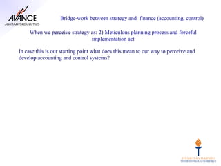 Bridge-work between strategy and finance (accounting, control)

    When we perceive strategy as: 2) Meticulous planning process and forceful
                              implementation act

In case this is our starting point what does this mean to our way to perceive and
develop accounting and control systems?
 
