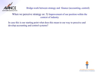 Bridge-work between strategy and finance (accounting, control)

    When we perceive strategy as: 3) Improvement of our position within the
                                 context of industry

In case this is our starting point what does this mean to our way to perceive and
develop accounting and control systems?
 