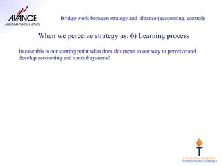 Bridge-work between strategy and finance (accounting, control)


        When we perceive strategy as: 6) Learning process

In case this is our starting point what does this mean to our way to perceive and
develop accounting and control systems?
 