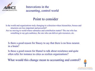 Innovations in the
                        accounting, control world

                                Point to consider
Is the world and organizations truly changing to a direction where hierarchies, bosses and
      structeres are less important and powerful?
Are we moving to world where substance and contribution matter? The one who has
      something to say gets audience, the one who can deliver gets resources, etc.



  Is there a good reason for Stacey to say that there is no boss neuron
  in a brain?
  Is these a good reason for Hamel to talk about resielence and quite
  often refer for instance to cities as resilien organizations?

  What would this change mean to accounting and control?
 