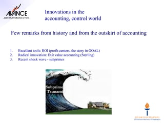 Innovations in the
                       accounting, control world

Few remarks from history and from the outskirt of accounting


1.   Excellent tools: ROI (profit centers, the story in GOAL)
2.   Radical innovation: Exit value accounting (Sterling)
3.   Recent shock wave - subprimes
 