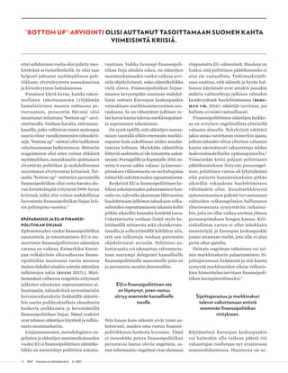 12 T&Y talous ja yhteiskunta 4 | 2017
ettei suhdanteen roolia olisi pidetty mer-
kittävänä arviointihetkellä. Se olisi taas
helposti johtanut myötäsykliseen poli-
tiikkaan: elvyttävyyteen nousukausissa
ja kiristävyyteen laskukausissa.
Punainen käyrä kuvaa, kuinka raken­
teel­linen rahoitusasema (ylijäämän
ku­­­mu­­­latiivinen muutos suhteessa pe­
rus­­vuoteen, prosenttia bkt:sta) olisi
muuttunut mitattuna ”bottom up” -arvi-
ointitavalla. Voidaan havaita, että nousu-
kausilla, jotka vallitsivat ennen molempia
suuria viime vuosikymmenien talouskrii-
sejä, ”bottom up” -mittari olisi indikoinut
rahoitusaseman heikentyneen. Mittariin
reagoiminen olisi siten voinut ehkäistä
myötäsyklisen, nousukausiin ajoittuneen
elvyttävän politiikan ja mahdollistanut
suuremman elvytysvaran kriiseissä. Toi-
saalta ”bottom up” -mittarien perusteella
finanssipolitiikan olisi voitu havaita ole-
van kiristävämpää erityisesti 1990-luvun
kriisissä, mikä olisi voinut mahdollistaa
lievemmän finanssipolitiikan linjan krii-
sin pahimpina vuosina.4
EPÄVARMUUS JA EU:N FINANSSI-
POLITIIKAN OHJAUS
Epävarmuuden vuoksi finanssipolitiikan
suunnittelu ja toteuttaminen EU:n nu-
meeristen finanssipoliittisten sääntöjen
varassa on vaikeaa. Esimerkiksi Euroo-
pan velkakriisin alkuvaiheessa finans-
sipolitiikka muotoutui varsin monissa
maissa tiukaksi ainakin osittain sääntöjen
tulkintojen takia (Kuusi 2017c). Myö-
hemmässä vaiheessa reagoitiin erityisesti
julkisten talouksien sopeuttamisten ai-
heuttamiin, talouskriisiä syventäneisiin
kerroinvaikutuksiin lisäämällä sääntöi-
hin useita poikkeuksellisia olosuhteita
koskevia poikkeamia ja keventämällä
finanssipolitiikan linjaa. Nämä reaktiot
ovat tehneet sääntöjen käytöstä ja tulkin-
nasta monimutkaista.
Linjanmuutosten, metodologisten on-
gelmien ja sääntöjen monimutkaisuuden
vuoksi EU:n finanssipoliittinen sääntöke-
hikko on menettänyt poliittista uskotta-
vuuttaan. Vaikka lievempi finanssipoli-
tiikan linja olisikin oikea, on sääntöjen
monimutkaisuuden vuoksi vaikeaa arvi-
oida objektiivisesti, onko sääntökehikko
vielä sitova. Finanssipolitiikan linjan-
muutos kevyempään suuntaan mahdol-
listui osittain Euroopan keskuspankin
voimakkaan markkinaintervention seu­
rauksena. Se on vähentänyt julkisen ve-
lan koron kautta tulevaa markkinapainet-
ta sopeutusten tekemiseen.
On syytä epäillä, että sääntöjen seuraa-
misen taustalla olikin enemmän markki-
napaine kuin uskollisuus niiden noudat-
tamista kohtaan. Myöskään sääntöihin
liittyviä sanktioita ei ole toteutettu uskot­
tavasti: Portugalille ja Espanjalle 2016 an-
nettu 0 euron sakko vakaus- ja kasvuso-
pimuksen rikkomisesta on surkuhupaisa
esimerkki uskottavuuden rapautumisesta.
Keskeistä EU:n finanssipoliittisen ke-
hikon uskottavuuden palauttamisen kan-
nalta on, tulevatko jäsenmaat lähivuosina
huolehtimaan julkisten talouksien velka-
suhteiden sopeuttamisesta takaisin kohti
pitkän aikavälin kannalta kestävää tasoa.
Uskottavuutta voidaan lisätä myös ke-
hittämällä mittareita sekä yksinkertais-
tamalla ja selkeyttämällä kehikkoa niin,
että sen tulkintoja voidaan paremmin
objektiivisesti arvioida. Poliittista us-
kottavuutta voi edesauttaa valvontavas-
tuun suurempi delegointi kansallisille
finanssipoliittisille neuvostoille joita on
jo perustettu moniin jäsenmaihin.
EU:n finanssipoliittinen ote
on löystynyt, joten vastuu
siirtyy enemmän kansalliselle
tasolle.
Niin kauan kuin säännöt eivät toimi us-
kottavasti, maiden oma vastuu finanssi-
politiikkansa hoidosta korostuu. Tämä
ei tietenkään poista finanssipolitiikan
perustavaa laatua olevia ongelmia; sa-
mat informaatio-ongelmat ovat olemassa
riippumatta EU-säännöistä. Huolena on
lisäksi, että poliittinen päätöksenteko ei
aina ole vastuullista. Tutkimuskirjalli-
suus osoittaa, että säännöt ja hyvän hal-
linnon käytännöt ovat ainakin jossakin
määrin vaihtoehtoja julkisen talouden
kestävyydestä huolehtimisessa (Berg-
man ym. 2016): sääntöjä tarvitaan, jos
hallinto ei toimi vastuullisesti.
Finanssipoliittisten sääntöjen heikko-
us on erityisen ongelmallista yhteisellä
valuutta-alueella. Nykykriisiä edeltävä
jakso antaa varoittavan esimerkin ajasta,
jolloin taloudet olivat yhteisen valuutan
kautta näennäisesti vakuutettuja niiden
makrotaloudellisilta epätasapainoilta.5
Viimeistään kriisi paljasti poliittiseen
päätöksentekoon liittyvän perusongel-
man; poliittinen vastuu oli lyhytaikaista
eikä painetta kansantalouksien pitkän
aikavälin vakaudesta huolehtimiseen
välttämättä ollut. Ennaltaehkäisyssä
epäonnistuminen pakotti turvautumaan
valtioiden velkaongelmien hallinnassa
yhteisvastuuta synnyttäviin ratkaisui-
hin, joita on ollut vaikea sovittaa yhteen
perussopimuksen hengen kanssa. Krii-
sinhallintaa varten ei ollut tehokkaita
menettelyjä, ja Euroopan keskuspankki
joutui ottamaan roolin, jota sille ei alun
perin ollut ajateltu.
Osittain ongelman ratkaisuna voi toi-
mia markkinakurin palauttaminen: Si-
joittajavastuun lisäämistä ja sitä kautta
syntyvää markkinoiden oikeaa velkaris-
kien hinnoittelua tarvitaan finanssipoli-
tiikan kurinpitovälineeksi.6
Sijoittajavastuu ja markkinakuri
tulevat vaikuttamaan entistä
enemmän finanssipolitiikan
viritykseen.
Käytännössä Euroopan keskuspankin
voi kuitenkin olla vaikeaa päästä irti
vakuuttajan roolistaan nyt orastavassa
noususuhdanteessa. Haasteena on us-
”BOTTOM UP”-ARVIOINTI OLISI AUTTANUT TASOITTAMAAN SUOMEN KAHTA
VIIMEISINTÄ KRIISIÄ.
 