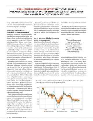 18 T&Y talous ja yhteiskunta 4 | 2017
PUOLIJOUSTON PIENEMMÄT ARVIOT JOHTUVAT LÄHINNÄ
PALKANSAAJAKORVAUSTEN JA SITEN SOTUMAKSUJEN JA TULOVEROJEN
LIEVEMMÄSTÄ REAKTIOSTA SUHDANTEISIIN.
ole ja sen kohdalla valittujen oletusten
vaikutus potentiaaliseen kokonaistuot-
tavuuteen on paljon pienempi.
PUOLIJOUSTON ESTIMAATIT
KOMISSION ARVIOIMIA PIENEMPIÄ
Joustojen estimointi erisuuruisia tuo-
tantokuiluestimaatteja käyttäen ei sen
sijaan vaikuta merkittävästi puolijouston
arvoon (Huovari ET AL. 2017). Näin ol-
len rakenteellisen jäämän arvio ei mer-
kittävästi muutu puolijoustosta johtuen.
Estimoidut puolijoustot (0,49–0,52) ovat
kuitenkin kaiken kaikkiaan komission
käyttämää puolijoustoarviota (0,57)
pienempiä. Toisin sanoen arvio suhdan-
nekorjatusta budjettitasapainosta olisi
uudelleenestimoiduilla joustoarvioilla
Suomen tapauksessa lähempänä todel-
lista budjetin yli- tai alijäämää.
Pienempi puolijoustoarvio johtuu
lähinnä pienemmästä tulojen puoli-
joustosta suhteessa tuotantokuiluun
verrattuna OECD:n ja komission es-
timaattiin. Tämä taas johtuu lähinnä
pienemmästä sosiaaliturvamaksujen ja
tuloverojen joustoestimaatista suhtees-
sa tuotantokuiluun. Näiden tulopuolen
erien tulopohjista ennen kaikkea pal-
kansaajakorvaukset reagoisivat uusien
estimaattien mukaan vähemmän tuo-
tannon muutoksiin. Palkansaajakorva-
uksien osuus tuloverojen veropohjassa
on lisäksi painoarvoltaan merkittävästi
suurempi erä kuin pääomatulot ja yrit-
täjätulo, joten sen vaikutus joustoon on
kokonaisuudessaan suuri.
Tulo- ja menopohjan joustoa suhteessa
tuotantokuiluun estimoitaessa käytimme
omissa estimoinneissamme tuoreimpia
tilastotietoja. Näiden tuoreempien tilas-
totietojen käyttö saattaa olla vaikuttava
tekijä erilaisen puolijoustoarvion taus-
talla. Kansantalouden tilinpidon tietojen
käyttämistä veropohjina voisikin kritisoi-
da niissä tapahtuvien revisioiden takia,
jos revisioilla on suuri vaikutus estimoi-
tuihin joustoihin.
Toisaalta puolijoustoja laskettiin uu-
destaan ainoastaan arvioimalla uudes-
taan tulo- ja menopohjien joustoja suh-
teessa tuotantokuiluun. Myös tarkastelu
tulo- ja menoerien joustoista suhteessa
vastaaviin pohjiin voisi tuoda uutta tie-
toa.
RAKENTEELLISEN JÄÄMÄN VIRALLINEN
ASEMA ONGELMALLINEN
Vaihtoehtoisilla oletuksilla lasketut ar-
viot tuotantokuilusta ja rakenteellisesta
jäämästä ovat pääsääntöisesti saman-
suuntaisia kuin komissioinkin oletuksilla
laskettu arvio (kuvio 2). Rakenteellisen
jäämän herkkyys estimointimenetelmän
oletuksille ei siis poista menetelmän hyö-
dyllisyyttä finanssipolitiikan arvioinnin
apuvälineenä. Ainakin jälkikäteen katso-
en tuotantokuilun etumerkki on pääsään-
töisesti oikea.
Ongelmalliseksi teknisten oletusten
vaikutuksen tekee kuitenkin rakenteel-
lisen jäämän virallinen asema EU:n fi-
nanssipolitiikan sääntökehikossa. Suuri
herkkyys oletuksille ja monien teknisten
oletusten heikot perusteet eivät tee ra-
kenteellisesta jäämästä kovin uskottavaa
mittatikkua finanssipolitiikan säännöil-
le.
Hyödyllisyyttä myös finanssipolitiikan
arviointivälineenä heikentää kuitenkin
tilastotiedon päivityksistä ja ennusteiden
muutoksista seuraava nykyhetken raken-
teellisen jäämän epävarmuus.5
”Vaikutuksiltaan varsin
suuria estimoinnin
teknisiä oletuksia voidaan
muuttaa estimoinnin
yhteydessä ilman mitään
päätöksiä, tai edes kunnon
dokumentaatiota.”
Virallisesta asemasta seuraa myös se, että
EU:n komission menetelmä on jäykkä
muutoksille, koska EU:n talous- ja ra-
hoitusasioiden neuvoston (Ecofin) täy-
tyy hyväksyä menetelmä. Menetelmän
kehitystyö on siis hallinnollisesti jäykkää.
Nurinkuriseksi tilanteen tekee se, että
toisaalta vaikutuksiltaan varsin suuria
estimoinnin teknisiä oletuksia voidaan
muuttaa estimoinnin yhteydessä ilman
Kuvio 2. Suomen julkisyhteisöjen nimellinen ja rakenteellinen jäämä sekä vaihto-
ehtoisilla oletuksilla lasketut rakenteelliset jäämät.
10,0
5,0
-0,5
-3,0
-5,0
1980 1990 2000 2010 2020
VAIHTOEHTOISET RAKENTEELLINEN NIMELLINEN
 