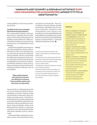  T&Y talous ja yhteiskunta 4 | 2017 19
"MONIMUTKAISET SÄÄNNÖT JA EPÄVARMAT MITTATIKUT EIVÄT
LISÄÄ FINANSSIPOLITIIKAN SÄÄNNÖSTÖN LÄPINÄKYVYYTTÄ JA
USKOTTAVUUTTA."
mitään päätöksiä, tai edes kunnon doku-
mentaatiota.
SÄÄNNÖT EIVÄT TAKAA FINANSSI-
POLITIIKAN VASTUULLISUUTTA
EU:n rakenteellisen jäämän estimointi-
menetelmä ei myöskään ole kovin läpi-
näkyvä. Menetelmän dokumentaatio on
hajallaan useassa lähteessä. Vaikka tuo-
tantokuilun laskelmat ovat periaatteessa
toistettavissa, on se käytännössä varsin
hankalaa.
Puolijouston kohdalla toistettavuus ei
edes ollut mahdollista. Aineisto, jolla es-
timoinnit on tehty, ei ole enää saatavissa,
ja varsinainen työ oli teetetty ulkopuoli-
silla konsulteilla. OECD:n menetelmän
ja puolijoustoestimaattien luotettavuut-
ta varjostaakin epäselvä dokumentaatio
metodologiasta ja aineistosta. Puolijous-
ton lähempi tarkastelu vaatisi myös tu-
lojen ja menojen joustojen laskentavaih-
toehtojen tutkimista suhteessa tulo- ja
menopohjiin.
Rakenteellista jäämää
tulisi käyttää vain yhtenä
apuvälineenä arvioitaessa
finanssipolitiikan järkevyyttä
eikä osana sen säännöstöä.
Tuotantokuilu ja suhdannekorjattu jää-
mä ovat periaatteessa järkeviä finans-
sipolitiikan arvioinnin välineitä. Koska
tuotantokuilun estimointiin liittyy kui-
tenkin suuri epävarmuus, ei sitä olisi syy-
tä käyttää nykyiseen tapaan mekaanisesti
osana finanssipolitiikan säännöstöä vaan
ainoastaan yhtenä apuvälineenä arvioi-
taessa finanssipolitiikan järkevyyttä.
Monimutkaiset säännöt ja epävarmat
mittatikut eivät lisää finanssipolitiikan
säännöstön läpinäkyvyyttä ja uskotta-
vuutta.
Finanssipolitiikan säännöstö ei myös-
kään paranna finanssipolitiikan kom-
munikaatiota kansalaisille. Tästä esi-
merkkinä on Suomen julkisen talouden
suunnitelma. Sääntöihin liittyvien tek-
nisten laskelmien esittäminen tekee
suunnitelmasta varsin sekavan ja vai-
keaselkoisen. Finanssipolitiikkakin olisi
todennäköisesti vastuullisempaa, jos hal-
litukset perustelisivat finanssipolitiikan
linjansa ymmärrettävästi, ei teknisten
sääntöjen täyttämisen kautta. •
Viitteet
1 Komission menetelmässä käytetään Cobb-
Douglas-tuotantofunktiota ja vakioparametrejä
kaikille maille.
2 Trendin estimointiin osallistumisasteelle ja kes-
kimääräisille työtunneille käytetään yksinkertaista
aikasarjojen tasoitusmenetelmää, Hodrick-
Prescott- eli HP-suodinta.
3 Yksikkötyökustannuksilla tarkoitetaan tuoteyksi-
kön työvoimakustannuksia.
4 Estimointi tapahtuu Kalman-suotimella, jota
ensimmäisen kerran hyödynnettiin Apollo 11:sta
irronneen kuumodulin ohjainohjelmistossa.
5 Ks. tästä enemmän Tero Kuusen artikkelissa
tässä lehdessä.
Kirjallisuus
Havik, K. & Morrow, K.M. & Orlandi,
F. & Planas, C. & Raciborski, R. &
Roeger, W. & Rossi, A. & Thum-Thysen,
A. & Vandermeulen, V. (2014), The
Production Function Methodology for
Calculating Potential Growth Rates &
Output Gaps, European Commission
Economic Papers 535.
Huovari, J. & Jauhiainen, S. & Kekä-
läinen, A. (2017), Assessment of the EC
Cyclical Adjustment Methodology for
Finland – Impact on Budget Balances, PTT
työpapereita 191.
Mourre, G. & Astarita, C. & Princen, S.
(2014), Adjusting the Budget Balance for
the Business Cycle: the EU Methodology,
Directorate General Economic and
Financial Affairs (DG ECFIN), European
Commission European Economy –
Economic Papers 536.
Price, R.W. & Dang, T.-T. & Guillemette,
Y. (2014), New Tax and Expenditure
Elasticity Estimates for EU Budget
Surveillance, OECD Economics
Department Working Papers 1174.
 