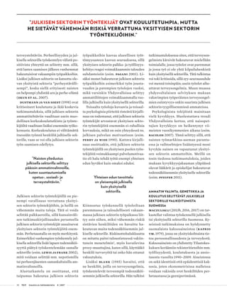 30 T&Y talous ja yhteiskunta 4 | 2017
”JULKISEN SEKTORIN TYÖNTEKIJÄT OVAT KOULUTETUMPIA, MUTTA
HE SIETÄVÄT VÄHEMMÄN RISKIÄ VERRATTUNA YKSITYISEN SEKTORIN
TYÖNTEKIJÖIHIN.”
terveystehtäviin. Perheellisyyden ja jul-
kisella sektorilla työskentelyn välistä po-
sitiivista yhteyttä on selitetty mm. sillä,
että lasten saamisen jälkeen vanhemmat
hakeutuisivat vakaampiin työpaikkoihin.
Lisäksi julkisen sektorin on katsottu ole-
van yksityistä sektoria ”perheystävälli-
sempi”, koska siellä erityisesti naisten
on helpompi yhdistää ura ja perhe-elämä
(Okun et al. 2007).
Dustmann ja van Soest (1998) ovat
kritisoineet koulutusta ja ikää koskevia
tutkimustuloksia, sillä julkisen sektorin
ammattitehtäviin vaaditaan usein muo-
dollinen korkeakoulututkinto ja työnte-
kijöiltä vaaditaan lisäksi enemmän työko-
kemusta. Korkeakoulutus ei välttämättä
itsessään työnnä henkilöä julkiselle sek-
torille, vaan se voi olla julkisen sektorin
työn saamisen edellytys.
”Naisten yliedustus
julkisella sektorilla selittyy
pääosin ammatinvalinnoilla,
kuten suuntautumisella
opetus-, sosiaali- ja
terveystehtäviin.”
Julkisen sektorin työntekijöillä on pie-
nempi varallisuus verrattuna yksityi-
sen sektorin työntekijöihin, ja heillä on
vähemmän muita tuloja. Tätä ei voida
selittää palkkaeroilla, sillä kansainväli-
sen tutkimuskirjallisuuden perusteella
julkisen sektorin työntekijät ansaitsevat
yksityisen sektorin työntekijöitä enem-
män. Perhetaustalla on myös merkitystä.
Esimerkiksi vanhempien työskentely jul-
kisella sektorilla lisää lapsen todennäköi-
syyttä päätyä työskentelemään samalle
sektorille (esim. Lewis ja Frank 2002),
mitä voidaan selittää mm. nepotismilla
tai perheenjäsenten samankaltaisilla am-
matinvalinnoilla.
Aluetarkastelu on osoittanut, että
taipumus hakeutua julkisen sektorin
työpaikkoihin kasvaa alueellisen työt-
tömyysasteen kasvun seurauksena, sillä
yksityisen sektorin palkka- ja työllisyys-
kehitys reagoi voimakkaammin talouden
suhdanteisiin (esim. Pagani 2003). Li-
säksi monet hakeutuvat julkisen sektorin
työpaikkoihin esimerkiksi työn jousta-
vuuden ja parempien työolojen vuoksi,
mikä varsinkin Yhdysvalloissa selittyy
ammattiliittojen voimakkaammalla roo-
lilla julkisella kuin yksityisellä sektorilla.
Toisaalta työoloja kuvaavia ja toisaal-
ta psykologisia piirteitä risteävä kirjalli-
suus on todentanut, että julkisen sektorin
työntekijät arvostavat yksityisen sekto-
rin työntekijöitä enemmän ei-rahallisia
korvauksia, mikä on osin yhteydessä ns.
julkisen palvelun motivaatioon (esim.
Perry ja Wise 1990). Kattava kirjalli-
suus osoittaakin, että julkisen sektorin
työntekijöillä on yksityisen puolen työn-
tekijöitä voimakkaampi palvelumotivaa-
tio eli halu tehdä työtä enempi yhteisen
edun hyväksi kuin omaksi eduksi.
Yhteisen edun tavoittelu
on yleisempää julkisella
kuin yksityisellä
sektorilla.
Kiinnostus työskennellä työoloiltaan
paremmassa ja taloudellisesti vakaam-
massa julkisen sektorin työpaikassa liit-
tyy osin siihen, miksi vähemmän riskiä
sietävien henkilöiden on havaittu ha-
keutuvan muita todennäköisemmin jul-
kiselle sektorille. Riskinottohalukkuutta
on mitattu paitsi taloustieteessä vakiin-
tunein menetelmin2
, myös kuvailevina
proxy-muuttujina, kuten sillä, käyttääkö
henkilö turvavyötä tai onko hän ottanut
vakuutuksia.
Lisäksi Blank (1985) havaitsi, että
ne henkilöt, joilla on terveysongelmia,
työskentelevät terveempiä todennäköi-
semmin julkisella sektorilla. Hän tulkitsi
tutkimustuloksensa siten, että terveyson-
gelmista kärsivät hakeutuvat mielellään
toimialalle, jossa työolot ovat paremmat
ja jossa työ ei ole yhtä kilpailuhenkistä
kuin yksityisellä sektorilla. Tätä tulkintaa
voi toki kritisoida, sillä syy-seuraussuhde
voi mennä toisinpäin; usein työolot aihe-
uttavat terveysongelmia. Muun muassa
yhdysvaltalaisen selvityksen mukaan
vakavimpien työperäisten terveysongel-
mien esiintyvyys onkin suurinta julkisen
sektorin tyypillisemmissä ammateissa.
Psykologisista tekijöistä mainitaan
vielä kyvykkyys. Huolestuttava trendi
Yhdysvalloista kertoo, että naisopet-
tajien kyvykkyys on heikentynyt vii-
meisten vuosikymmenien aikana (esim.
Bacolod 2007). Tämä selittyy sillä, että
naisten työmarkkina-aseman parantu-
essa ja vaihtoehtojen lisääntyessä moni
kyvykäs nainen on vapautunut yksityi-
sen sektorin ammatteihin. Meillä on
tosin tiedossa tutkimustuloksia, joiden
mukaan kyvykkyysjakauman yläpäässä
olevat lääkärit ja opiskelijat hakeutuvat
todennäköisemmin yksityiselle sektorille
(esim. Pfeifer 2011).
AMMATIN VALINTA, GENETIIKKA JA
KOULUTUS SELITTÄVÄT JULKISELLE
SEKTORILLE VALIKOITUMISTA
SUOMESSA
Maczulskij (2013b, 2016, 2017) on tar-
kastellut valintaa työskennellä julkisella
tai yksityisellä sektorilla Suomessa. Ky-
seisissä tutkimuksissa on hyödynnetty
suomalaista kaksosaineistoa (Kaprio
ym. 1979), jossa on yksityiskohtaista tie-
toa persoonallisuudesta ja terveydestä.
Kaksosaineisto on yhdistetty Tilastokes-
kuksen keräämiin rekisteritietoihin mm.
työllisyydestä, koulutuksesta ja ansio-
tasosta vuosilta 1990–2009. Aineistossa
on sekä identtisiä että epäidenttisiä kak-
sosia, joten ekonometrisissa malleissa
voidaan vakioida erot henkilöiden per-
hetaustassa ja geeniperimässä.
 