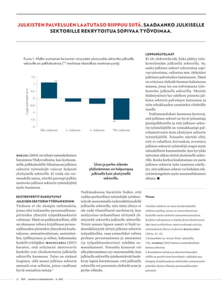 32 T&Y talous ja yhteiskunta 4 | 2017
JULKISTEN PALVELUJEN LAATUTASO RIIPPUU SIITÄ, SAADAANKO JULKISELLE
SEKTORILLE REKRYTOITUA SOPIVAA TYÖVOIMAA.
Borjas (2003) on tehnyt samankaltaisen
havainnon Yhdysvalloista, kun korkeam-
mille palkkaluokille liikuttaessa julkisen
sektorin työntekijät valuvat helposti
yksityiselle sektorille. Ei voida siis var-
muudella sanoa, etteikö parempi palkka
motivoisi julkisen sektorin työntekijöitä
myös Suomessa.
EKSTROVERTIT HAKEUTUVAT
JULKISEN SEKTORIN TYÖPAIKKOIHIN
Tiedossa ei ole aiempia tutkimuksia,
joissa olisi tarkasteltu persoonallisuus-
piirteiden yhteyttä työpaikkasektorin
valintaan. Tämä on poikkeuksellista, sillä
on olemassa valtava kirjallisuus persoo-
nallisuuden piirteiden yhteydestä koulu-
tukseen, ammatinvalintaan, ansiotuloi-
hin, työllisyyteen ja siihen, hakeutuuko
henkilö yrittäjäksi. Maczulskij (2017)
havaitsi, että erityisesti ekstrovertit
henkilöt ovat yliedustettuina julkisella
sektorilla Suomessa. Tulos on sinänsä
looginen, sillä monet julkisen sektorin
ammatit ovat sellaisia, joissa vaaditaan
hyviä sosiaalisia taitoja.4
Uran ja perhe-elämän
yhdistäminen on helpompaa
julkisella kuin yksityisellä
sektorilla.
Tutkimuksessa havaittiin lisäksi, että
vaikka perheelliset työntekijät työsken-
televät suuremmalla todennäköisyydellä
julkisella sektorilla, niin tämä yhteys ei
ole enää tilastollisesti merkitsevä, kun
analyysissa tarkastellaan siirtymiä yk-
sityiseltä sektorilta julkiselle sektorille.
Toisin sanoen lapsen saanti ei lisää to-
dennäköisyyttä siirtyä julkisen sektorin
työpaikkoihin, vaan esimerkiksi valinta
perheen perustamisesta ja ammatista
( ja työpaikkasektorista) tehdään sa-
manaikaisesti. Toisaalta kyseessä voi
olla päinvastainen syy-seuraussuhde, kun
julkisella sektorilla työskentelevät hank-
kivat lapsia havaitessaan, että julkisella
sektorilla voi paremmin yhdistää uran ja
perhe-elämän.
LOPPUPÄÄTELMÄT
Ei ole yhdentekevää, kuka päätyy työs-
kentelemään julkisella sektorilla. Se,
saako julkinen sektori rekrytoitua sopi-
vaa työvoimaa, vaikuttaa mm. tärkeiden
julkisten palveluiden laatutasoon. Tämä
on erityisen tärkeää Suomen kaltaisessa
maassa, jossa iso osa työvoimasta työs-
kentelee julkisella sektorilla. Väestön
ikääntyminen luo edelleen paineita jul-
kisen sektorin palvelujen laatutason ja
työn tehokkuuden saamiseksi riittävälle
tasolle.
Tutkimustulokset Suomesta kertovat,
että julkinen sektori on hyvä työnantaja
pienipalkkaisille ja että julkisen sekto-
rin työntekijöillä on voimakkaampi pal-
velumotivaatio kuin yksityisen sektorin
työntekijöillä. Toisaalta näyttää siltä,
että ei-rahallisia korvauksia arvostava
julkisen sektorin työntekijä reagoi myös
taloudellisiin kannustimiin, kun kyvykäs
työvoima uhkaa siirtyä yksityiselle sekto-
rille. Koska korkea koulutustaso on usein
julkisen sektorin työn saamisen edelly-
tys, niin julkinen sektori voi kohdata rek-
rytointiongelmia myös noususuhdanteen
aikana. •
Viittet
1 Kaikki tulokset on saatu hyödyntämällä
sellaisia malleja, joissa on otettu huomioon
henkilön muita tärkeitä taustaominaisuuksia.
Kaikkia tutkimuksia ei käydä yksityiskohtaisesti
läpi tässä artikkelissa, mutta tarkempi selvitys
tutkimuksista löytyy teoksesta Maczulskij
(2013a, 25–31).
2 Esimerkiksi ns. Arrow-Pratt -mittarilla.
3 Ks. Taimion (2013) kattava suomenkielinen
katsaus aiheesta.
4 Sosiaalisten taitojen ja ekstroverttisuuden
välillä on positiivinen korrelaatio, vaikkakin psy-
kologian kirjallisuudessa näitä kahta ominaisuutta
pidetään täysin erilaisina persoonallisuuden
piirteinä.
**
**
-2
-1,5
-1
-0,5
0
0,5
1
1,5
Alin viidennes 2. viidennes 4. viidennes Ylin viidennes
Logitestimaatinarvo
Kuvio 1. Mallin tuottamat kertoimet siirtymään yksityiseltä sektorilta julkiselle
sektorille eri palkkaluokista (** merkitsee tilastollista merkitsevyyttä).
 