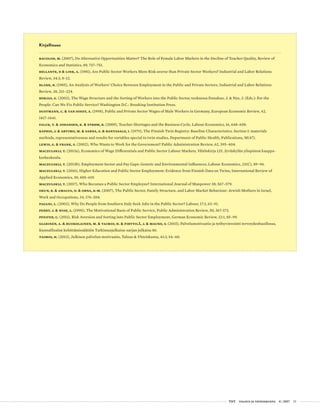  T&Y talous ja yhteiskunta 4 | 2017 33
Kirjallisuus
Bacolod, M. (2007), Do Alternative Opportunities Matter? The Role of Female Labor Markets in the Decline of Teacher Quality, Review of
Economics and Statistics, 89, 737–751.
Bellante, D & Link, A. (1981), Are Public Sector Workers More Risk-averse than Private Sector Workers? Industrial and Labor Relations
Review, 34:3, 8–12.
Blank, R. (1985), An Analysis of Workers’ Choice Between Employment in the Public and Private Sectors, Industrial and Labor Relations
Review, 38, 211–224.
Borjas, G. (2003), The Wage Structure and the Sorting of Workers into the Public Sector, teoksessa Donahue, J. & Nye, J. (Eds.): For the
People: Can We Fix Public Service? Washington D.C.: Brooking Institution Press.
Dustmann, C. & van Soest, A. (1998), Public and Private Sector Wages of Male Workers in Germany, European Economic Review, 42,
1417–1441.
Falck, T. & Johansen, K. & Strøm, B. (2009), Teacher Shortages and the Business Cycle, Labour Economics, 16, 648–658.
Kaprio, J. & Artimo, M. & Sarna, S. & Rantasalo, I. (1979), The Finnish Twin Registry: Baseline Characteristics. Section I: materials
methods, representativeness and results for variables special to twin studies, Department of Public Health, Publications, M(47).
Lewis, G. & Frank, S. (2002), Who Wants to Work for the Government? Public Administration Review, 62, 395–404.
Maczulskij, T. (2013a), Economics of Wage Differentials and Public Sector Labour Markets, Väitöskirja 125, Jyväskylän yliopiston kauppa-
korkeakoulu.
Maczulskij, T. (2013b), Employment Sector and Pay Gaps: Genetic and Environmental Influences, Labour Economics, 23(C), 89–96.
Maczulskij, T. (2016), Higher Education and Public Sector Employment: Evidence from Finnish Data on Twins, International Review of
Applied Economics, 30, 605–619.
Maczulskij, T. (2017), Who Becomes a Public Sector Employee? International Journal of Manpower 38, 567–579.
Okun, B. & Amalya, O. & Orna, K-M. (2007), The Public Sector, Family Structure, and Labor Market Behaviour: Jewish Mothers in Israel,
Work and Occupations, 34, 174–204.
Pagani, L. (2003), Why Do People from Southern Italy Seek Jobs in the Public Sector? Labour, 17:1, 63–91.
Perry, J. & Wise, L. (1990), The Motivational Basis of Public Service, Public Administration Review, 50, 367-373.
Pfeifer, C. (2011), Risk Aversion and Sorting into Public Sector Employment, German Economic Review, 12:1, 85–99.
Saarinen, A. & Ruokolainen, M. & Taimio, H. & Pirttilä, J. & Mauno, S. (2015), Palvelumotivaatio ja työhyvinvointi terveydenhuollossa,
Kunnallisalan kehittämissäätiön Tutkimusjulkaisu-sarjan julkaisu 86.
Taimio, H. (2013), Julkisen palvelun motivaatio, Talous & Yhteiskunta, 41:3, 54–60.
 