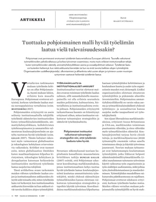 34 T&Y talous ja yhteiskunta 4 | 2017
artikkeli Kuvat
maarit kytöharju
armi mustosmäki
Yliopistonopettaja
Jyväskylän yliopisto
armi.mustosmaki@jyu.fi
V
ertailevien tutkimusten
mukaan työelämän kehi-
tys on ollut Pohjoismais-
sa, Suomi mukaan lukien,
erilaista kuin muualla
Euroopassa. Pohjoismaat erottuvat eri-
tyisinä, korkean työelämän laadun mai-
na eurooppalaisissa vertailuissa (esim.
Mustosmäki 2017).
Pohjoismaiden erityisyyttä on usein
selitetty institutionaalisilla tekijöillä:
työelämää sääntelevien instituutioiden
kuten työmarkkinalainsäädännön, am-
mattiyhdistysliikkeen, kollektiivisten
työehtosopimusten ja ammatteihin val-
mentavan koulutusjärjestelmän on aja-
teltu tuottavan hyvää työelämää (esim.
Gallie 2007). Tämän kaltaiset raken-
teet myös vaimentavat globalisaation
ja teknologisen kehityksen eriarvoista-
via vaikutuksia. Kriitikot ovat tuoneet
esiin, miten globalisaation ilmiöiden
kuten maailmanlaajuisen kilpailun ki-
ristymisen, teknologian kehityksen ja
deregulaation katsotaan heikentävän
instituutioiden merkitystä työelämän
laatua suojelevina tekijöinä.
Tässä artikkelissa avaan tarkemmin
maiden välisten työelämän laadun ero-
jen ja institutionaalisten ankkureiden yh-
teyttä sekä toisaalta sitä, miten työelämän
laatu voi heikentyä, kun institutionaalisia
ankkureita kierretään tai kun ankkurit ei-
vät tavoita kaikkien alojen työntekijöitä.
TYÖELÄMÄN LAATU JA
INSTITUUTIONAALISET ANKKURIT
Institutionaaliset teoriat olettavat mai-
den eroavan toisistaan työelämän laadun
suhteen, sillä samankaltaisilla muutos-
paineilla voi olla erilaisia seurauksia
maiden poliittisista, kulttuurisista, his-
toriallisista ja institutionaalisista erois-
ta johtuen. Pohjoismaiden erityisyyttä
tarkasteltaessa huomio on kiinnittynyt
erityisesti siihen, miten instituutiot vai-
kuttavat työnantajien strategioihin ja
säätelevät työelämäsuhteita.
Pohjoismaiset instituutiot
vaikuttavat työnantajien
strategioihin niin, että työelämän
laadusta tulee hyvää.
Perustaen näkemyksensä teoriaan ka-
pitalismin kansallisista muunnelmista
brittiläinen tutkija Duncan Gallie
(2007) esittää, että Pohjoismaat edus-
tavat koordinoituja markkinatalouksia,
joissa institutionaalinen kehys tuottaa
hyvää työelämän laatua: koulutusjärjes-
telmä kouluttaa ammattitaitoisia työn-
tekijöitä, minkä yhdessä säänneltyjen
työmarkkinoiden kanssa oletetaan vai-
kuttavan työnantajien strategioihin ja
tapoihin käyttää työvoimaa. Koordinoi-
duissa markkinatalouksissa kilpailuetua
haetaan työntekijöiden kehittämisen ja
koulutuksen kautta ja uudet työn organi-
soinnin muodot ovat yleisempiä. Lisäksi
organisaatioiden oletetaan sitoutuvan
työntekijöihin ja pidemmän aikavälin
investointeihin. Pohjoismaissa ammat-
tiyhdistysliikkeellä on varsin vakaa ase-
ma ja työmarkkinalainsäädäntö yhdessä
työttömyys- ja sosiaaliturvan kanssa
suojelee melko tasapuolisesti eri työn-
tekijäryhmiä.
Sen sijaan liberaaleissa markkinatalo-
uksissa, erityisesti Isossa-Britanniassa
ja USA:ssa, markkinoiden toimintaan
puuttumista vältetään, ja siten vältetään
myös työmarkkinoiden sääntelyä. Kou-
lutusjärjestelmä tarjoaa hyvin yleisiä
taitoja, ja markkinaohjautuvuus jättää
työnantajille enemmän valtaa sanella
toimintansa ehtoja ja käyttää työvoimaa
joustavasti. Teorian mukaan työnanta-
jat ovat haluttomampia kouluttamaan
työntekijöitä, jotka liikkuvat helposti
sääntelemättömillä työmarkkinoilla. Li-
säksi matalamman taitotason työvoiman
käyttö vaikeuttaa työn organisoinnin ja
työn sisältöjen uudistamista, mikä johtaa
työn yksitoikkoistumiseen ja standardoi-
miseen. Työntekijöiden muodollinen vai-
kutusvalta päätöksenteossa on rajallinen.
Pohjoismaat erottuvat edukseen erityi-
sinä, korkean työelämän laadun maina.
Maiden välisen vertailun mukaan poh-
joismaisilla työntekijöillä on hyvät mah-
Tuottaako pohjoismainen malli hyvää työelämän
laatua vielä tulevaisuudessakin?
Pohjoismaat ovat perinteisesti erottuneet työelämän laatuvertailuissa Euroopan ykkösinä. Taustalla vaikuttavat
työmarkkinoiden palveluvaltaisuus ja korkea työvoiman osaamistaso, mutta myös erilaiset institutionaaliset tekijät,
kuten työmarkkinoiden sääntely, ammattiyhdistysliikkeen asema ja sosiaalipoliittiset ratkaisut. Työelämän laatu
voi kuitenkin heikentyä, kun näitä ankkureita kierretään tai kun ne eivät tavoita kaikkien alojen työntekijöitä.
Organisaatioiden uudelleenjärjestelyt, ulkoistaminen ja alihankinta sekä uusien alojen ja työnteon uusien muotojen
syntyminen saattavat heikentää työelämän laatua.
 