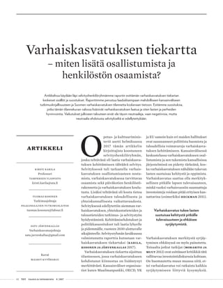 02 T&Y talous ja yhteiskunta 4 | 2017
Tuomas kosonen
Tutkimusjohtaja
palkansaajien tutkimuslaitos
tuomas.kosonen@labour.fi
Kirsti Karila
Professori
Tampereen yliopisto
kirsti.karila@uta.fi
artikkeli
satu järvenkallas
Varhaiskasvatusjohtaja
satu.jarvenkallas@gmail.com
Kuvat
maarit kytöharju
O
petus- ja kulttuuriminis-
teriö asetti helmikuussa
2017 tämän artikkelin
kirjoittajista koostuneen
selvityshenkilöryhmän,
jonka tehtävänä oli laatia varhaiskasva-
tuksen kehittämiseen tähtäävä selvitys.
Selvityksessä tuli tarkastella varhais-
kasvatuksen osallistumisasteen nosta-
mista, varhaiskasvatuksessa tarvittavaa
osaamista sekä päiväkotien henkilöstö-
rakennetta ja varhaiskasvatuksen koulu-
tusta. Lisäksi tehtävänä oli koota tietoa
varhaiskasvatuksen taloudellisesta ja
yhteiskunnallisesta vaikuttavuudesta.
Selvityksessä edellytettiin aiemman var-
haiskasvatuksen, yhteiskuntatieteiden ja
taloustieteiden tutkimus- ja selvitystyön
hyödyntämistä. Kehittämisehdotukset ja
politiikkasuositukset tuli laatia lyhyelle
ja pidemmälle, vuoteen 2030 ulottuvalle
aikajänteelle. Selvitysryhmän kesäkuussa
valmistunutta raporttia kutsutaan var-
haiskasvatuksen tiekartaksi (Karila,
Kosonen ja Järvenkallas 2017).
Varhaiskasvatuksen tiekartta sijoittuu
tilanteeseen, jossa varhaiskasvatukseen
kohdistunut kiinnostus on lisääntynyt
merkittävästi. Kansainväliset organisaa-
tiot kuten Maailmanpankki, OECD, YK
ja EU samoin kuin eri maiden hallitukset
ovat suunnanneet poliittista huomiota ja
taloudellisia voimavaroja varhaiskasva-
tuksen kehittämiseen. Kansainvälisessä
keskustelussa varhaiskasvatukseen osal-
listumista ja sen tukemista kansallisissa
järjestelmissä on pidetty tärkeänä, kos-
ka varhaiskasvatuksen nähdään tukevan
lasten suotuisaa kehitystä ja oppimista.
Varhaiskasvatus saattaa olla merkityk-
sellinen pitkälle lapsen tulevaisuuteen,
minkä vuoksi varhaisvuosiin suunnattuja
investointeja voidaan pitää erityisen kan-
nattavina (esimerkiksi Heckman 2011).
Varhaiskasvatus tukee lasten
suotuisaa kehitystä pitkälle
tulevaisuuteen ja ehkäisee
syrjäytymistä.
Varhaiskasvatuksen merkitystä syrjäy-
tymisen ehkäisyssä on myös painotettu.
Toisaalta jotkut tutkijat (Morabito ja
muut 2013) ovat esittäneet kritiikkiä tätä
vallitsevaa investointidiskurssia kohtaan.
On huomautettu muun muassa siitä, et-
tei varhaiskasvatus voi ratkaista kaikkia
syrjäytymiseen liittyviä kysymyksiä.
Varhaiskasvatuksen tiekartta
– miten lisätä osallistumista ja
henkilöstön osaamista?
Artikkelissa käydään läpi selvityshenkilöryhmämme raportin esittämän varhaiskasvatuksen tiekartan
keskeiset sisällöt ja suositukset. Raporttimme perustuu laadukkaimpaan mahdolliseen kansainväliseen
tutkimuskirjallisuuteen ja Suomen varhaiskasvatuksen tilannetta koskevaan tietoon. Esitämme suosituksia,
jotka tämän tilannekuvan valossa lisäisivät varhaiskasvatuksen laatua ja siten lasten ja perheiden
hyvinvointia. Vaikutukset julkiseen talouteen eivät ole täysin neutraaleja, vaan negatiivisia, mutta
neutraalia ehdotusta selvitykseltä ei edellytettykään.
 
