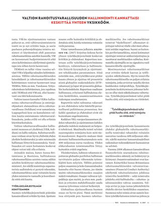  T&Y talous ja yhteiskunta 4 | 2017 43
tosta. VM:ön sijoittautumista vastaan
puhuvat se, että valtiovarainministerin
tontti on jo nyt erittäin laaja, ja usein
puolueen puheenjohtajana toimiva mi-
nisteri ei käytännössä ehdi paneutua
rahoitusmarkkina-asioihin kunnolla. VM
on korostetusti budjettiministeriö eikä
siten kehittämisen edellyttämä ajattelu-
tapa istu siihen kovin luontevasti.
TEMistä on tullut viime vuosina sel-
västi VM:n kilpailija talouden kehittämis-
asioissa. Tällöin rahoitusmarkkinoiden
lainsäädäntö ja rahoitusmarkkinoiden
kehittäminen voisivat luontevasti istua
TEMiin. Näin on mm. Tanskassa. Yritys-
rahoituksen kehittäminen, jota tapahtuu
sekä TEMissä että VM:ssä, olisi luonte-
vasti osa tätä kokonaisuutta.
Valtion taseen kannalta VERin hallin-
noima rahoitusvarallisuus ja omistaja-
ohjauksen alaisuudessa oleva rahoitus-
varallisuus (Solidium) ovat samanlaisia.
Loppupelissä kyse on kansalaisten val-
tion kautta omistamasta rahoitusvaral-
lisuudesta, jonka erillä voi olla erilaisia
käyttötarkoituksia.
Valtion rahoitusvarallisuuden hallin-
nointi monessa eri yksikössä (VER, Soli-
dium) on kallis ratkaisu. Rahoitusvaralli-
suus voidaan aivan hyvin yhdistää yhden
yksikön hoidettavaksi ja näin minimoida
hallintaan liittyviä kustannuksia. Varal-
lisuuden eri osien hoitamista koskevat
ohjeet voivat toki olla erilaisia.
Joissakin maissa, kuten Isossa-Bri-
tanniassa ja Ruotsissa, hallituksessa
rahoitusmarkkina-asioista vastaa näihin
asioihin keskittynyt rahoitusmarkkina-
ministeri. Jos edellä mainittuja organisa-
torisia uudistuksia ei pystytä tekemään,
rahoitusmarkkina-asiat voitaisiin koota
yhden ministerin vastuulle ja koordinoi-
da niitä sitä kautta.
TYÖELÄKEJÄRJESTELMÄN
KEHITTÄMINEN
Suomen työeläkejärjestelmää pidetään
kansainvälisesti erittäin hyvänä. Ajoittain
nousee esille kuitenkin kritiikkiä ja eh-
dotuksia siitä, kuinka toimintaa voitaisiin
vielä parantaa.
Viime tammikuussa julkaistu Aalto-
sen ym. (2017) kirjoitus kokoaa hyvin
yhteen työeläkejärjestelmää koskevan
kritiikin ja ehdotukset. Raportissa nos-
tetaan esille työeläkejärjestelmämme
kestävyys, valmisteluun ja hallinnoin-
tiin liittyviä kysymyksiä ja sijoittami-
sen tehokkuuden parantaminen. Siinä
esitetään mm., että työeläkevarat pitäisi
kasata yhteen ja sijoittaa 60 prosenttia
niistä globaaliin osakeindeksiin (ETF-
rahastoon) ja loput 40 prosenttia globaa-
liin korkoindeksiin. Raportissa vaaditaan
hallinnossa, erityisesti hallituksissa ole-
vien henkilöiden, osaamisvaatimusten
tiukempaa noudattamista.
Raporttiin tulisi suhtautua vakavasti
ja sen ehdotuksia tulisi käsitellä perus-
teellisesti poliittisessa prosessissa. Sen
kaikki ajatukset ja ehdotukset eivät ole
kuitenkaan ongelmattomia.
Kaikkien TEL-varojen kasaaminen yh-
deksi rahastoksi ja sijoittaminen kahden
globaalin indeksin mukaisesti on helpos-
ti tehtävissä. Maailmalla toimii selvästi
suurempiakin toimijoita kuin mitä täs-
tä muodostuisi. Raportin mukaan tämä
alentaisi hallinnointikustannuksia noin
400 miljoonaa euroa vuodessa. Yhden
eläkerahaston toimintamalliin liittyy
kuitenkin eräitä ongelmia.
Yksinkertaisen, kahteen rahastoon si-
joittavan globaalin portfolion hallintaan
tarvittaisiin paljon vähemmän työnte-
kijöitä kuin nykyisin. Tällöin poistuisi
paljon osaamista ja koko kansantalouden
kannalta olisi huono tilanne, jos tämän
myötä rahoitusmarkkinoiden osaajien
määrä romahtaisi. Osaajat vaihtavat työ-
paikkoja ajan myötä, ja siten mm. pank-
kien ja yritysten mahdollisuudet saada
osaavaa työvoimaa voisivat heikentyä.
Globaalissa sijoitussalkussa Suomen
osuus on hyvin pieni. Tämä merkitsisi
isoa siirtymää pois Suomen rahoitus-
markkinoilta. Jos rahoitusmarkkinat
toimivat ”täydellisesti”, ulkomaiset si-
joittajat tulisivat tilalle eikä tästä aiheu-
tuisi mitään ongelmaa. Suomi on kuiten-
kin periferiamarkkina, missä kotimaiset
sijoittajat toimivat ankkurisijoittajina ja
tasoittavat markkinoiden vaihtelua. Koti-
maisilla sijoittajilla on iso signaloiva rooli
kansainvälisille sijoittajille.
Monimuotoiset rahoitusmarkkinat
ovat erittäin tärkeät kasvun ja työlli-
syyden näkökulmasta. Hyvin toimivilla
rahoitusmarkkinoilla on paljon erilaisia
toimijoita, jotka arvioivat tarjolla olevien
hankkeiden riskiprofiileja. Työeläkejär-
jestelmän keskittymiseen johtanut kehi-
tys on ollut tästä näkökulmasta valitetta-
vaa. Työeläkejärjestelmässä tulisi pitää
huolta siitä, että toimijoita on riittävästi.
”Työeläkejärjestelmässä tulisi
pitää huolta siitä, että toimijoita
on riittävästi.”
Jos työeläkejärjestelmän kasaamisesta
yhdeksi globaaleilla rahoitusmarkki-
noilla toimivaksi rahastoksi voitaisiin
saavuttaa vuodessa 400 miljoonan sääs-
töt, edellä mainitut kansantaloudelliset
vaikutukset todennäköisesti kumoaisivat
ne selvästi.
Vuonna 2008 alkaneen kansainvälisen
finanssikriisin seurauksena rahoitus-
markkinoiden sääntely on lisääntynyt ja
kiristynyt. Osaamisvaatimukset ovat kas-
vaneet. Esimerkiksi Isossa-Britanniassa
rahoitusmarkkinoiden valvontaviran-
omainen (Financial Conduct Authority)
edellyttää rahoituslaitosten johdossa
toimivilta henkilöiltä – sekä toimivalta
johdolta että hallituksilta – rahoitus- ja
talousasioiden vahvaa osaamista. Val-
voja arvioi ja jopa testaa johtotehtäviin
ehdolla olevien henkilöiden osaamisen.
Suomessa tulisi toimia aivan samoin kos-
kien työeläkelaitosten toimivaa johtoa ja
VALTION RAHOITUSVARALLISUUDEN HALLINNOINTI KANNATTAISI
KESKITTÄÄ YHTEEN YKSIKKÖÖN.
 