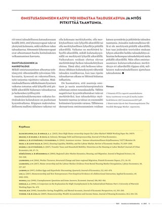  T&Y talous ja yhteiskunta 4 | 2017 51
riö totesi taloudellisessa katsauksessaan
kesällä 2015, että lyhennysvapaat tukevat
yksityistä kulutusta, mikä edelleen tukee
talouskasvua. Sittemmin lyhennysvapaat
ovat aiheuttaneet huolta kotitalouksien
velkaantumisen kasvusta.
OMISTUSASUMINEN JA
MAKROTALOUS
Mikäli omistusasuminen aiheuttaa työt-
tömyyttä vähentämällä työvoiman liik-
kuvuutta, kyseessä on rakenteellinen,
työn tarjontaa rajoittava vaikutus. Mak-
rotaloudellisesta näkökulmasta kyseinen
vaikutus toteutuu sekä lyhyellä että pit-
källä aikavälillä hidastaen talouskasvua
ja heikentäen työllisyyttä.
Asuntolainalyhennysten vaikutus ko-
titalouksien kulutukseen on puolestaan
kysyntävaikutus. Riippuen makrotalou-
dellisesta mallista tällainen vaikutus voi
olla kokonaan merkityksetön, olla mer-
kityksellinen vain lyhyellä aikavälillä tai
olla merkityksellinen lyhyellä ja pitkällä
aikavälillä. Vaikutus on merkittävä ly-
hyellä aikavälillä, mikäli kulutuskysyn-
nällä on merkitystä lyhyellä aikavälillä.
Vaikutuksen voidaan olettaa olevan
merkittävämpi heikon talouskehityksen
oloissa. Tämä siksi, että heikossa talou-
dessa vähäinen kulutuskysyntä vähentää
talouden reaalikasvua, kun taas ripeän
talouskasvun aikana se lähinnä hidastaa
inflaatiota.
On huomattava, että asuntoja oste-
taan ja uusia asuntolainasopimuksia
solmitaan eniten nousukaudella. Tällöin
negatiiviset kysyntävaikutukset tulevat
merkittäviksi, kun talouskehitys myö-
hemmin taantuu ja talous on enemmälti
kotimaisen kysynnän varassa. Tällaisessa
skenaariossa omistusasumisen voidaan
Kirjallisuus
Blanchflower, D.G. & Oswald, A. J. (2013), Does High Home-ownership Impair the Labor Market? NBER Working Paper No. 19079.
Bracke, P. & Hilber, C. & Silva, O. (tulossa), Mortgage Debt and Entrepreneurship, Journal of Urban Economics.
Eerola, E. & Lyytikäinen, T. & Saarimaa, T. (2014), Asumisen verotus – katsaus taloustieteelliseen kirjallisuuteen, VATT Muistiot 38.
Head, A. & Lloyd-Ellis, H. (2012), Housing Liquidity, Mobility, and the Labour Market, Review of Economic Studies, 79, 1559–1589.
Hilber, C. & Lyytikäinen, T. (2017), Transfer Taxes and Household Mobility: Distortion on the Housing or Labor Market? Journal of Urban
Economics, 101, 57–73.
Hämäläinen, K. & Böckerman, P. (2004), Regional Labor Market Dynamics, Housing, and Migration. Journal of Regional Science, 44,
543–568.
Laamanen, J.-P. (2014), Worker Turnover, Structural Change and Inter-regional Migration, Finnish Economic Papers, 27:1, 34–55.
Laamanen, J.-P. (2017), Home-ownership and the Labour Market: Evidence from Rental Housing Market Deregulation, Labour Economics, 48,
157–167.
Laibson, D. (1997), Golden Eggs and Hyperbolic Discounting, Quarterly Journal of Economics, 112, 443–478.
Lisi, G. (2017), Homeownership and New Entrepreneurs: First Empirical Evidence of a Bidirectional Interaction, Applied Economics, 49,
5983–5991.
Nickell, S.J. (1998), Unemployment: Questions and Some Answers, Economic Journal, 108, 802–816.
Oswald, A. J. (1996), A Conjecture on the Explanation for High Unemployment in the Industrialized Nations: Part I. University of Warwick
Working Paper No. 475.
Thaler, R.H. (1990), Anomalies: Saving, Fungibility, and Mental Accounts, Journal of Economic Perspectives, 4:1, 193–205.
Turner, T.M. & Luea, H. (2009), Homeownership, Wealth Accumulation and Income Status, Journal of Housing Economics, 18:2, 104–114.
katsoa syventävän ja pitkittävän talouden
taantumia. Joissakin makromalleissa täl-
lä ei ole merkitystä pitkällä aikavälillä,
kun taas joidenkin teorioiden mukaan
lyhyen aikavälin heikko talouskehitys ai-
heuttaa heikompaa talouskehitystä myös
pitkällä aikavälillä. Näin ollen omistus-
asumisen kulutusvaikutuksen merkit-
tävyys eri aikaväleillä riippuu siitä, mil-
laiseen makrotaloudelliseen ajatteluun
tukeudumme. •
Viitteet
1 Viimeisin PTT:n raportti asumiskuluista
löytyy osoitteesta www.ptt.fi/media/uudet-
henkilokuvat-2017/asumismenot2017.pdf .
2 Nämä tiedot käyvät ilmi Finansinspektionin The
Swedish Mortgage Market -raporteista.
OMISTUSASUMISEN KASVU VOI HIDASTAA TALOUSKASVUA JA MYÖS
PITKITTÄÄ TAANTUMIA.
 