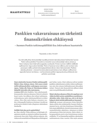 52 T&Y talous ja yhteiskunta 4 | 2017
heikki taimio
Erikoistutkija
Palkansaajien tutkimuslaitos
heikki.taimio@labour.fi
Kuvat
maarit kytöharjuhaastattelu
Sinut nimitettiin Suomen Pankin tutkimuspääl-
liköksi viime elokuun alusta. Sitä ennen toimit
siellä tutkimusyksikön vanhempana neuvonan-
tajana. Taidat olla Talous & Yhteiskunta-lehden
lukijoille kuitenkin aika tuntematon.
Vuonna 1999 tulin Pankkiin. Tein rahoitusmark-
kinaosastolla rahoitusvakauteen liittyviä tehtäviä
kuusi vuotta. Sen jälkeen olen tehnyt tutkimusta,
erikoisalueena myös rahoitusmarkkinat ja niiden
vakaus. Olen ollut myös kahteen otteeseen vuo-
den virkavapaalla Pankista ja hoitanut vierailevan
professorin tehtäviä Aalto-yliopiston rahoituksen
laitoksella.
Sielläkö Sinä alun perin opiskelitkin?
Ei. Olen väitellyt Yhdysvalloissa, ja Helsingin yli-
opistosta minulla on maisterin tutkinto kansantalo-
ustieteestä. Kun tulin Yhdysvalloista takaisin, olin
riskienvalvontatehtävissä liikepankissa Helsingissä
pari kolme vuotta. Siinä vaiheessa tulivat tutuiksi
pankkien sääntelyasiat ja niiden riskien mallintami-
nen, jota olen omassa tutkimuksessani aika paljon
tehnyt. Tietysti näin finanssikriisin jälkeen nämä
asiat ovat politiikassakin keskiössä.
Nämä rahoitusvakauteen liittyvät ongelmat ovat
vähän herkkiä asioita mahdollisten markkinare-
aktioiden takia. Onko siinä syy, että et ole kovin
helposti niistä mitään julkisuudessa lausunut?
Tässä on varmaan vain parasta viitata faktoihin.
Ajasta, jolloin olen työskennellyt Suomen Pankissa,
muistan hyvin, että olen kirjoittanut lehtiartikke-
leita maan päälehdissä, yleensä nimenomaan rahoi-
tusmarkkinoiden sääntelyyn, vakauteen ja riskien
mittaamiseen liittyvistä asioista. Myös näinä vir-
kavapausaikoina pyrin aina kirjoittamaan jonkun
artikkelin. TV on haastatellut pankkien rakenteiden
uudistamisesta viime vuosina. Olen myös antanut
Pankkien vakavaraisuus on tärkeintä
finanssikriisien ehkäisyssä
– Suomen Pankin tutkimuspäällikkö Esa Jokivuolteen haastattelu
Haastattelu on tehty 17.10.2017
Esa Jokivuolle johtaa rahoitustieteilijän taustalla perinteistä makrotaloustieteen keskittymää, Suomen
Pankin tutkimusyksikköä. Finanssikriisi on kuitenkin tuonut rahoitustekijät makron ytimeen ja
hänen mukaansa tässä riittää tutkimusagendaa vuosikausiksi. Kriisien tuominen malleihin edellyttää
epälineaaristen riippuvuuksien käsittelyä. Tämä on haastavaa isoissa malleissa, joten tarvitaan myös
pienempien mallien perheitä rahoitusjärjestelmästä tulevien riskien hahmottamiseksi. Pankkien
sääntelyuudistukset – erityisesti korotetut pääomavaatimukset ja myös velkojien osallistuminen
tappioiden kantoon tarvittaessa – ovat kasvattaneet pankkien tappiopuskureita ja ehkäisevät siten
parhaiten uusia kriisejä.
 
